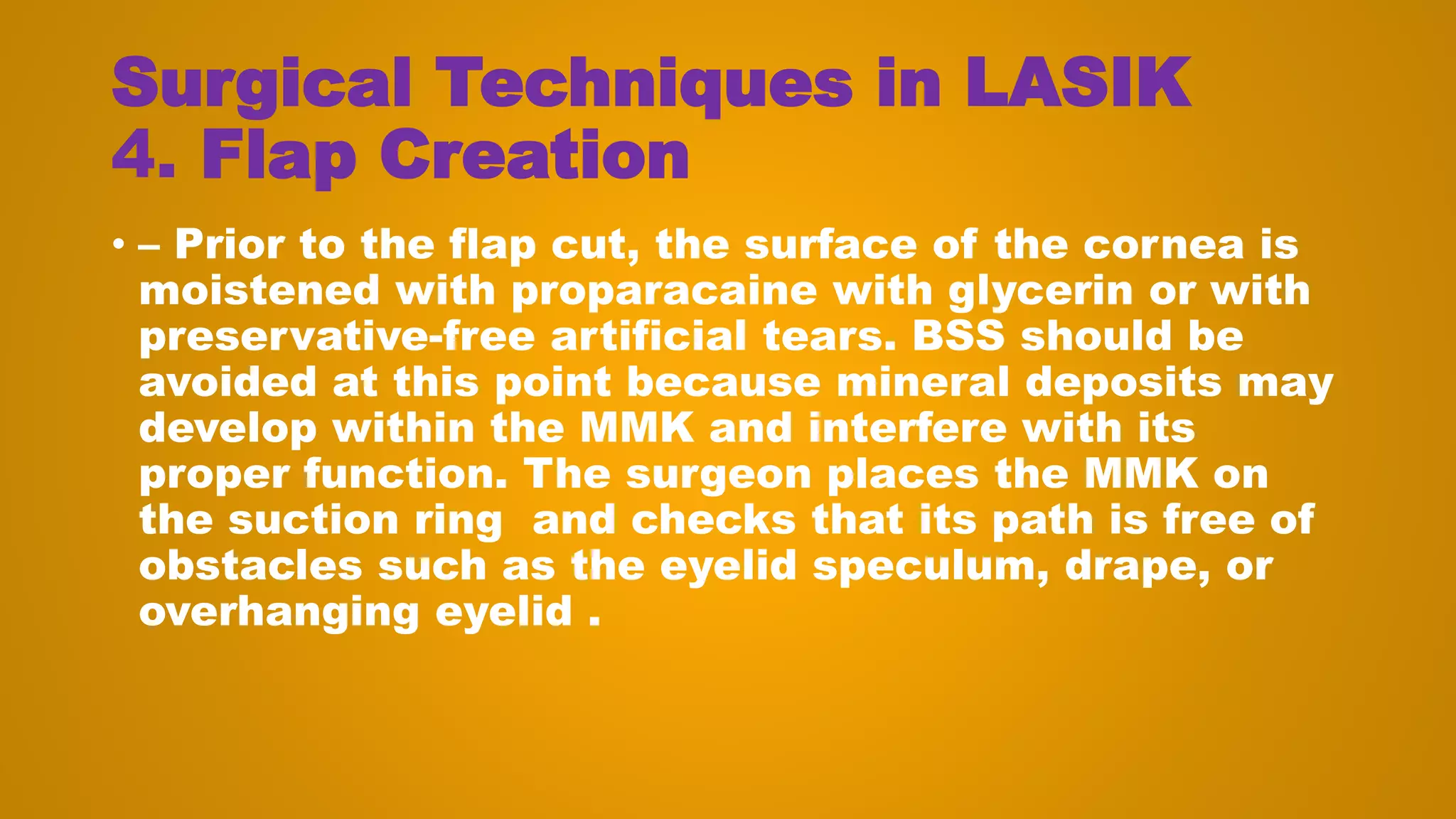 Surgical Techniques in LASIK
4. Flap Creation
• – Prior to the flap cut, the surface of the cornea is
moistened with proparacaine with glycerin or with
preservative-free artificial tears. BSS should be
avoided at this point because mineral deposits may
develop within the MMK and interfere with its
proper function. The surgeon places the MMK on
the suction ring and checks that its path is free of
obstacles such as the eyelid speculum, drape, or
overhanging eyelid .
 