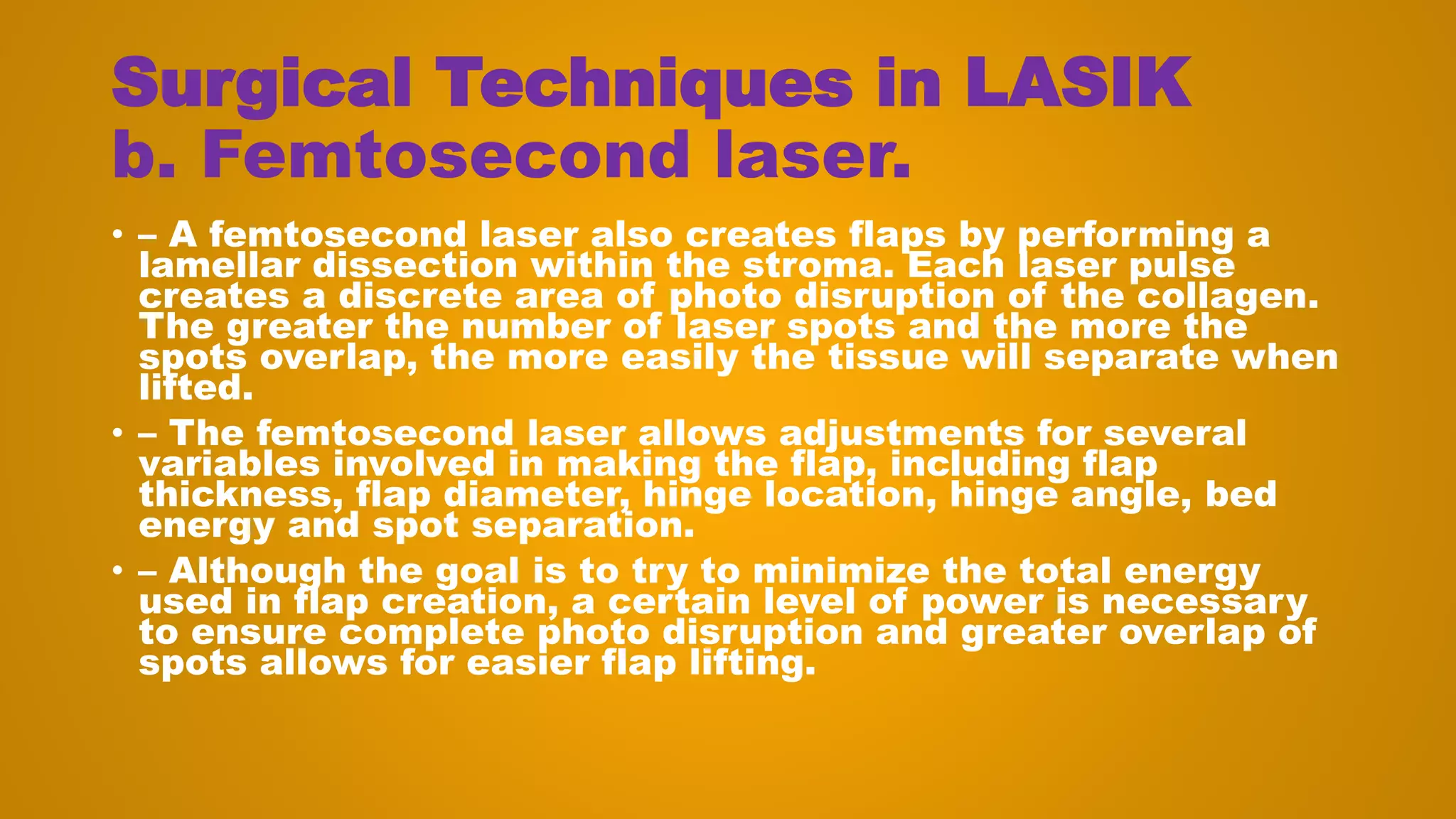 Surgical Techniques in LASIK
b. Femtosecond laser.
• – A femtosecond laser also creates flaps by performing a
lamellar dissection within the stroma. Each laser pulse
creates a discrete area of photo disruption of the collagen.
The greater the number of laser spots and the more the
spots overlap, the more easily the tissue will separate when
lifted.
• – The femtosecond laser allows adjustments for several
variables involved in making the flap, including flap
thickness, flap diameter, hinge location, hinge angle, bed
energy and spot separation.
• – Although the goal is to try to minimize the total energy
used in flap creation, a certain level of power is necessary
to ensure complete photo disruption and greater overlap of
spots allows for easier flap lifting.
 
