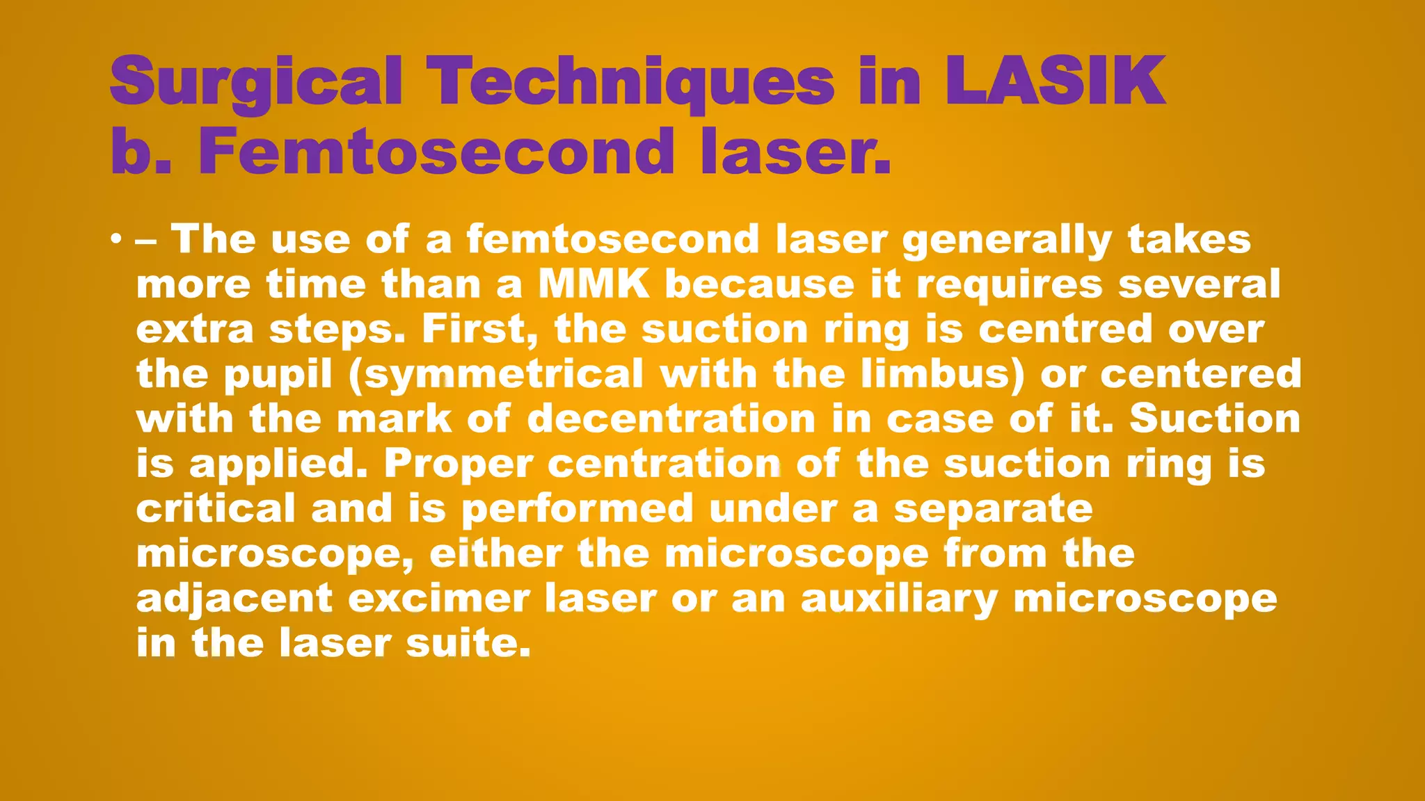 Surgical Techniques in LASIK
b. Femtosecond laser.
• – The use of a femtosecond laser generally takes
more time than a MMK because it requires several
extra steps. First, the suction ring is centred over
the pupil (symmetrical with the limbus) or centered
with the mark of decentration in case of it. Suction
is applied. Proper centration of the suction ring is
critical and is performed under a separate
microscope, either the microscope from the
adjacent excimer laser or an auxiliary microscope
in the laser suite.
 