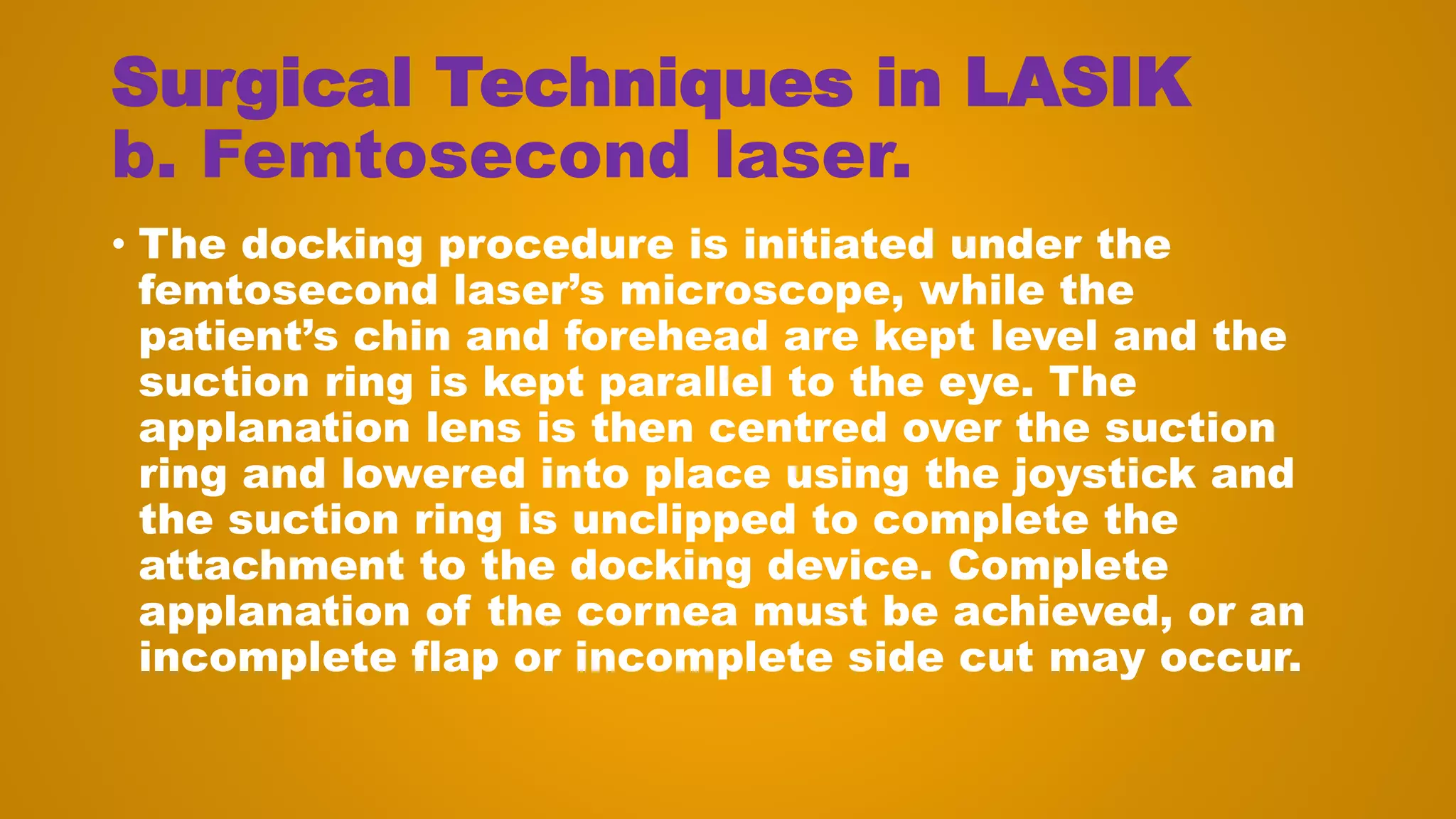 Surgical Techniques in LASIK
b. Femtosecond laser.
• The docking procedure is initiated under the
femtosecond laser’s microscope, while the
patient’s chin and forehead are kept level and the
suction ring is kept parallel to the eye. The
applanation lens is then centred over the suction
ring and lowered into place using the joystick and
the suction ring is unclipped to complete the
attachment to the docking device. Complete
applanation of the cornea must be achieved, or an
incomplete flap or incomplete side cut may occur.
 