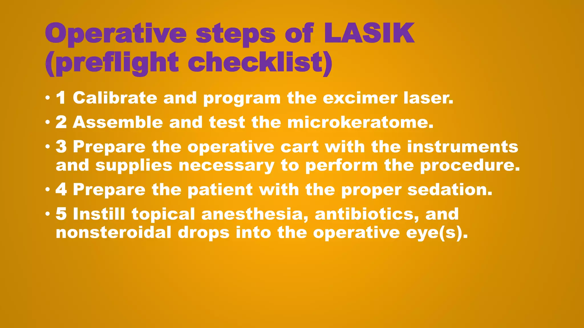 Operative steps of LASIK
(preflight checklist)
• 1 Calibrate and program the excimer laser.
• 2 Assemble and test the microkeratome.
• 3 Prepare the operative cart with the instruments
and supplies necessary to perform the procedure.
• 4 Prepare the patient with the proper sedation.
• 5 Instill topical anesthesia, antibiotics, and
nonsteroidal drops into the operative eye(s).
 