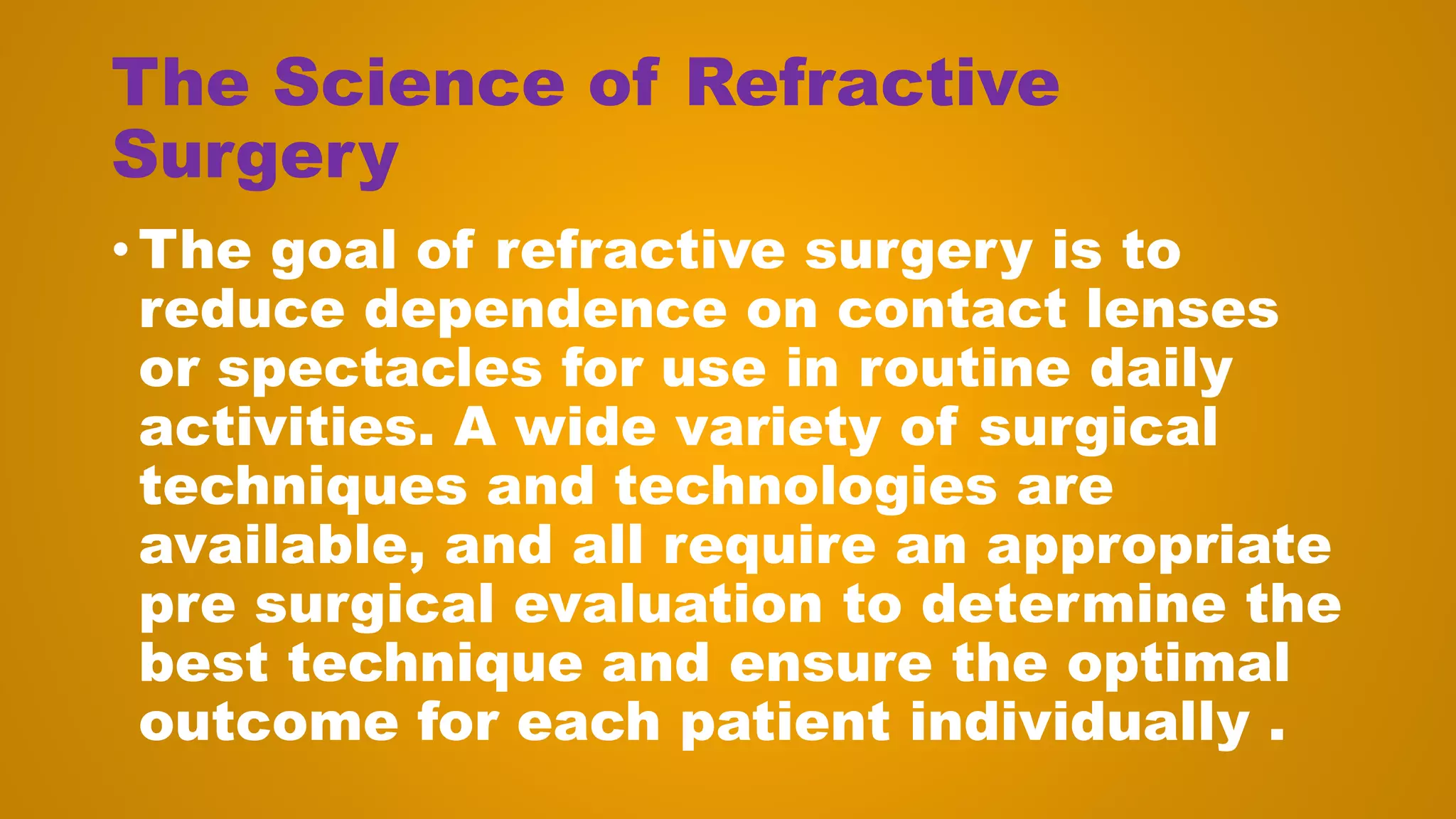 The Science of Refractive
Surgery
• The goal of refractive surgery is to
reduce dependence on contact lenses
or spectacles for use in routine daily
activities. A wide variety of surgical
techniques and technologies are
available, and all require an appropriate
pre surgical evaluation to determine the
best technique and ensure the optimal
outcome for each patient individually .
 