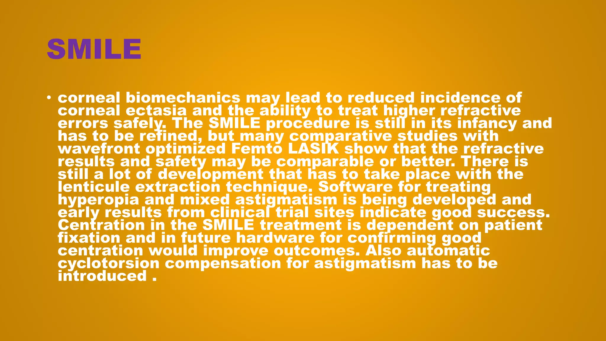 SMILE
• corneal biomechanics may lead to reduced incidence of
corneal ectasia and the ability to treat higher refractive
errors safely. The SMILE procedure is still in its infancy and
has to be refined, but many comparative studies with
wavefront optimized Femto LASIK show that the refractive
results and safety may be comparable or better. There is
still a lot of development that has to take place with the
lenticule extraction technique. Software for treating
hyperopia and mixed astigmatism is being developed and
early results from clinical trial sites indicate good success.
Centration in the SMILE treatment is dependent on patient
fixation and in future hardware for confirming good
centration would improve outcomes. Also automatic
cyclotorsion compensation for astigmatism has to be
introduced .
 