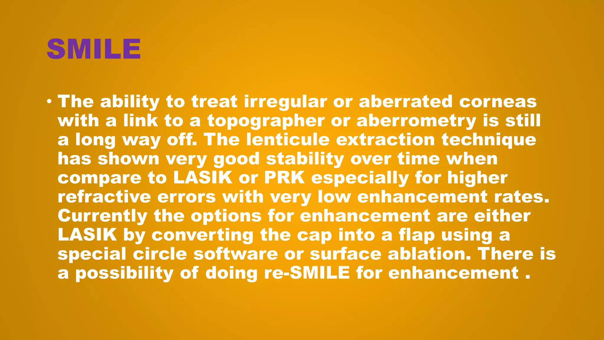 SMILE
• The ability to treat irregular or aberrated corneas
with a link to a topographer or aberrometry is still
a long way off. The lenticule extraction technique
has shown very good stability over time when
compare to LASIK or PRK especially for higher
refractive errors with very low enhancement rates.
Currently the options for enhancement are either
LASIK by converting the cap into a flap using a
special circle software or surface ablation. There is
a possibility of doing re-SMILE for enhancement .
 