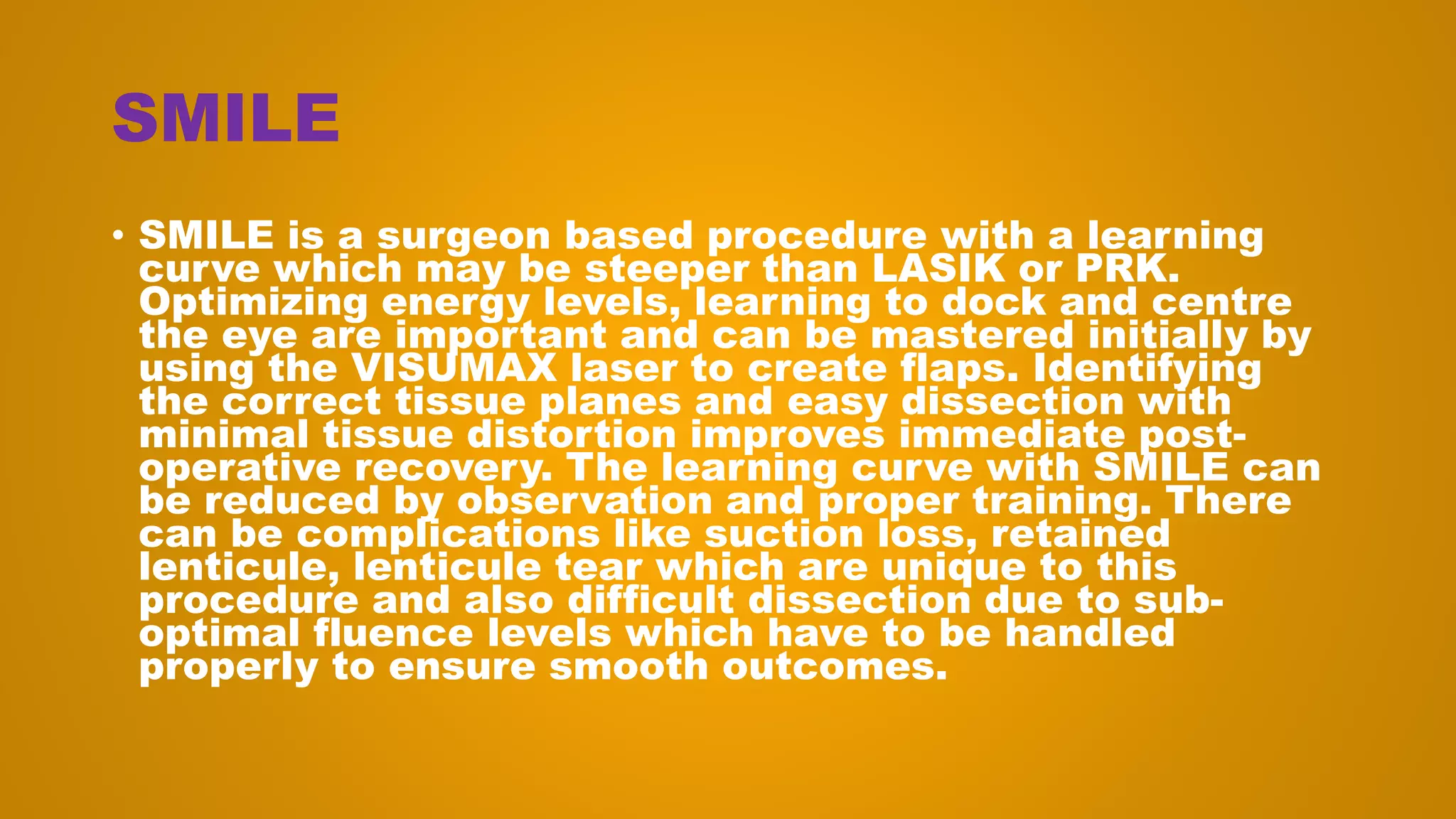 SMILE
• SMILE is a surgeon based procedure with a learning
curve which may be steeper than LASIK or PRK.
Optimizing energy levels, learning to dock and centre
the eye are important and can be mastered initially by
using the VISUMAX laser to create flaps. Identifying
the correct tissue planes and easy dissection with
minimal tissue distortion improves immediate post-
operative recovery. The learning curve with SMILE can
be reduced by observation and proper training. There
can be complications like suction loss, retained
lenticule, lenticule tear which are unique to this
procedure and also difficult dissection due to sub-
optimal fluence levels which have to be handled
properly to ensure smooth outcomes.
 