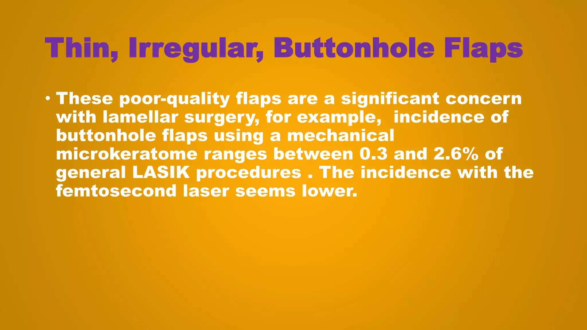 Thin, Irregular, Buttonhole Flaps
• These poor-quality flaps are a significant concern
with lamellar surgery, for example, incidence of
buttonhole flaps using a mechanical
microkeratome ranges between 0.3 and 2.6% of
general LASIK procedures . The incidence with the
femtosecond laser seems lower.
 