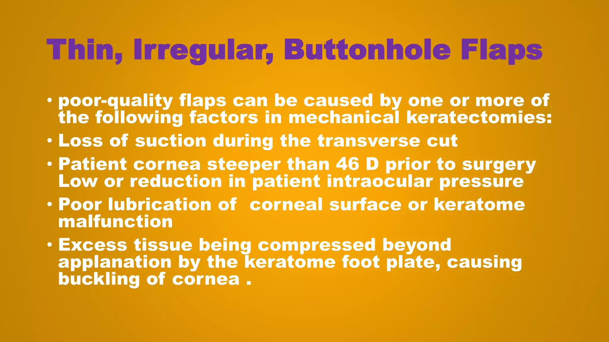 Thin, Irregular, Buttonhole Flaps
• poor-quality flaps can be caused by one or more of
the following factors in mechanical keratectomies:
• Loss of suction during the transverse cut
• Patient cornea steeper than 46 D prior to surgery
Low or reduction in patient intraocular pressure
• Poor lubrication of corneal surface or keratome
malfunction
• Excess tissue being compressed beyond
applanation by the keratome foot plate, causing
buckling of cornea .
 