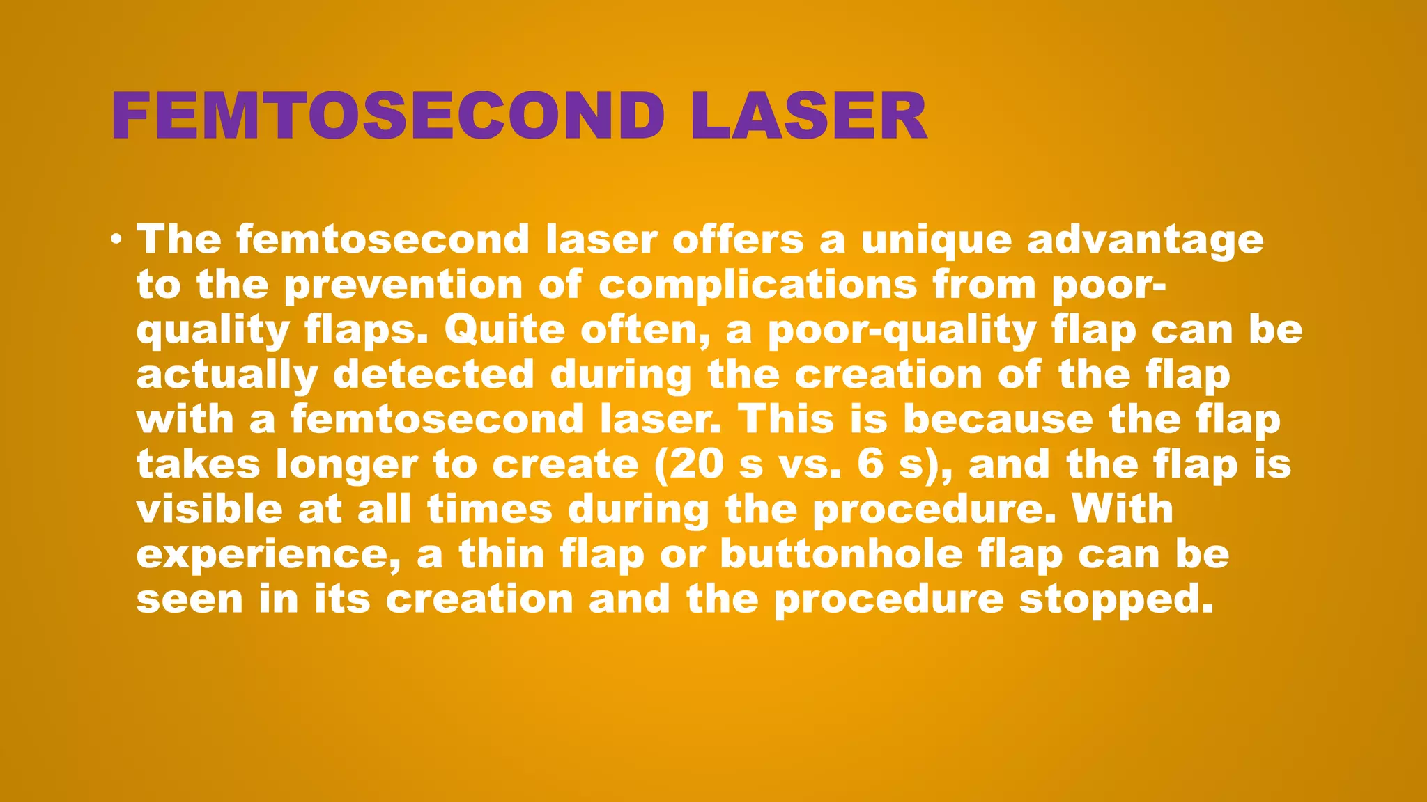 FEMTOSECOND LASER
• The femtosecond laser offers a unique advantage
to the prevention of complications from poor-
quality flaps. Quite often, a poor-quality flap can be
actually detected during the creation of the flap
with a femtosecond laser. This is because the flap
takes longer to create (20 s vs. 6 s), and the flap is
visible at all times during the procedure. With
experience, a thin flap or buttonhole flap can be
seen in its creation and the procedure stopped.
 