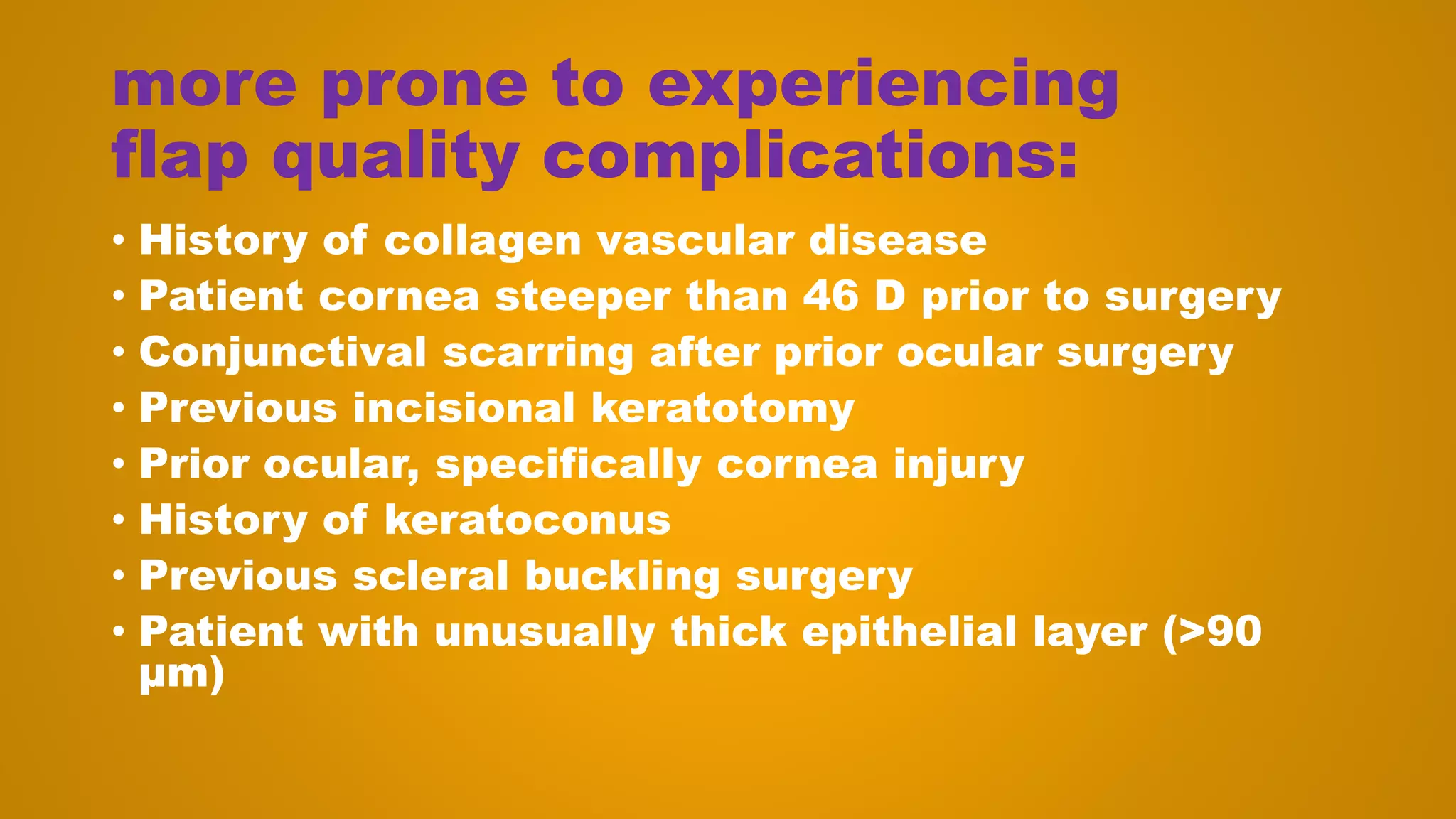 more prone to experiencing
flap quality complications:
• History of collagen vascular disease
• Patient cornea steeper than 46 D prior to surgery
• Conjunctival scarring after prior ocular surgery
• Previous incisional keratotomy
• Prior ocular, specifically cornea injury
• History of keratoconus
• Previous scleral buckling surgery
• Patient with unusually thick epithelial layer (>90
μm)
 