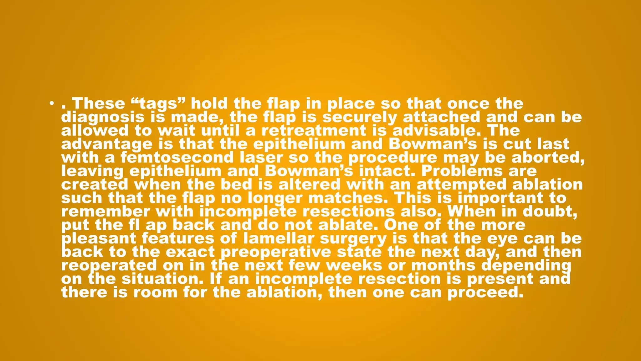 • . These “tags” hold the flap in place so that once the
diagnosis is made, the flap is securely attached and can be
allowed to wait until a retreatment is advisable. The
advantage is that the epithelium and Bowman’s is cut last
with a femtosecond laser so the procedure may be aborted,
leaving epithelium and Bowman’s intact. Problems are
created when the bed is altered with an attempted ablation
such that the flap no longer matches. This is important to
remember with incomplete resections also. When in doubt,
put the fl ap back and do not ablate. One of the more
pleasant features of lamellar surgery is that the eye can be
back to the exact preoperative state the next day, and then
reoperated on in the next few weeks or months depending
on the situation. If an incomplete resection is present and
there is room for the ablation, then one can proceed.
 