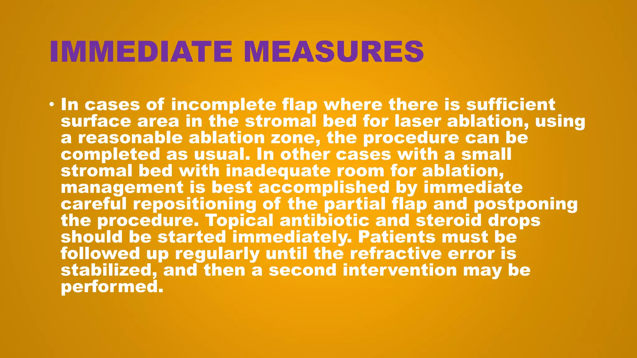 IMMEDIATE MEASURES
• In cases of incomplete flap where there is sufficient
surface area in the stromal bed for laser ablation, using
a reasonable ablation zone, the procedure can be
completed as usual. In other cases with a small
stromal bed with inadequate room for ablation,
management is best accomplished by immediate
careful repositioning of the partial flap and postponing
the procedure. Topical antibiotic and steroid drops
should be started immediately. Patients must be
followed up regularly until the refractive error is
stabilized, and then a second intervention may be
performed.
 