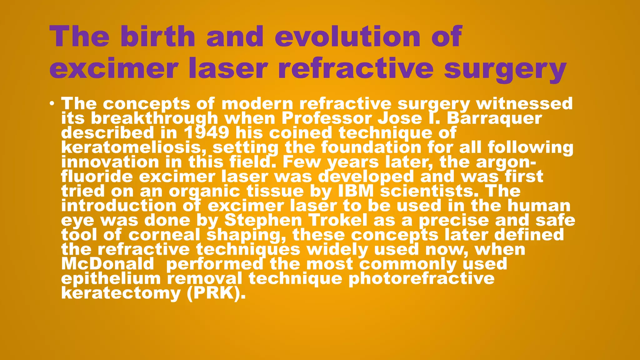 The birth and evolution of
excimer laser refractive surgery
• The concepts of modern refractive surgery witnessed
its breakthrough when Professor Jose I. Barraquer
described in 1949 his coined technique of
keratomeliosis, setting the foundation for all following
innovation in this field. Few years later, the argon-
fluoride excimer laser was developed and was first
tried on an organic tissue by IBM scientists. The
introduction of excimer laser to be used in the human
eye was done by Stephen Trokel as a precise and safe
tool of corneal shaping, these concepts later defined
the refractive techniques widely used now, when
McDonald performed the most commonly used
epithelium removal technique photorefractive
keratectomy (PRK).
 