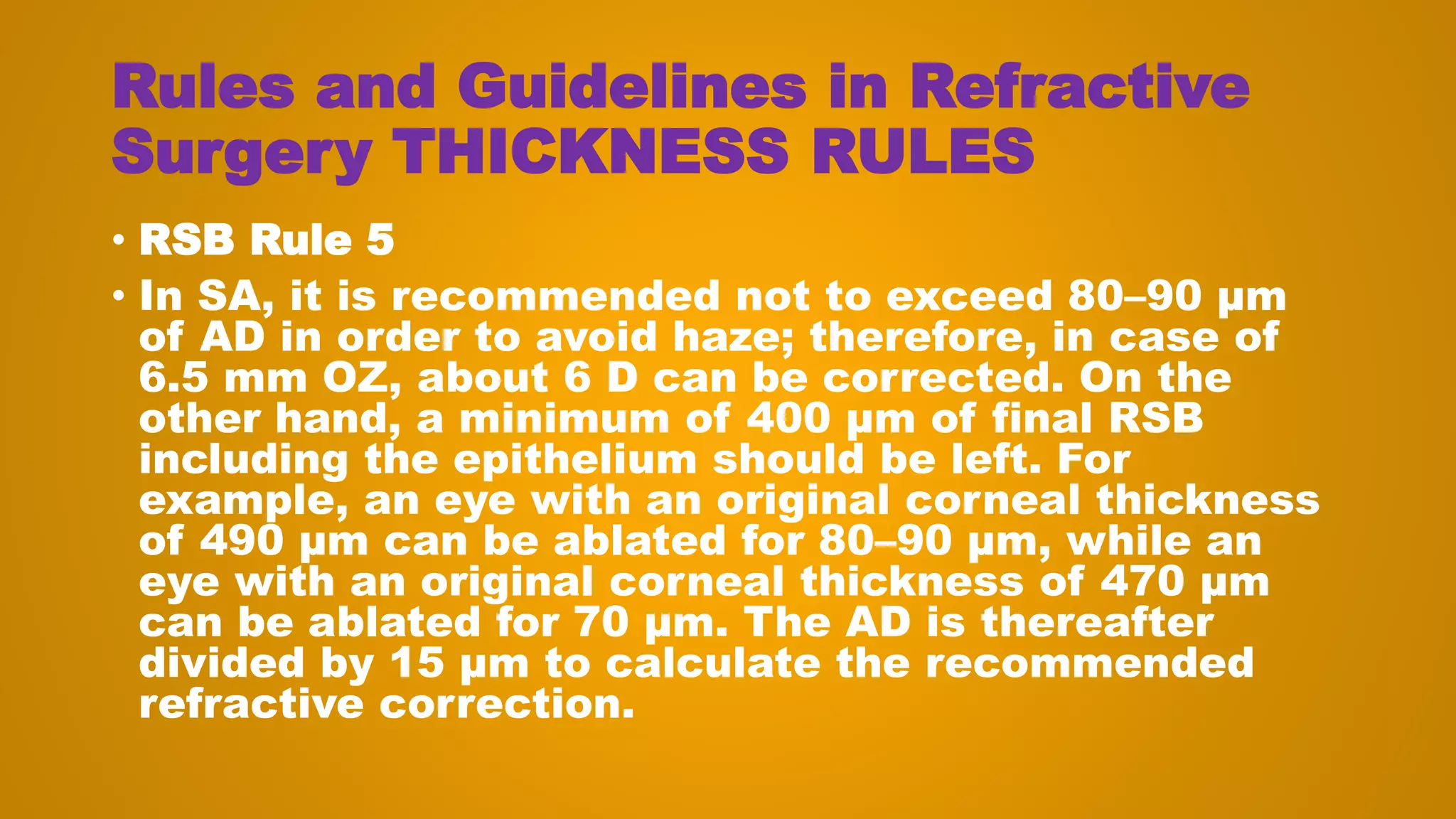 Rules and Guidelines in Refractive
Surgery THICKNESS RULES
• RSB Rule 5
• In SA, it is recommended not to exceed 80–90 μm
of AD in order to avoid haze; therefore, in case of
6.5 mm OZ, about 6 D can be corrected. On the
other hand, a minimum of 400 μm of final RSB
including the epithelium should be left. For
example, an eye with an original corneal thickness
of 490 μm can be ablated for 80–90 μm, while an
eye with an original corneal thickness of 470 μm
can be ablated for 70 μm. The AD is thereafter
divided by 15 μm to calculate the recommended
refractive correction.
 
