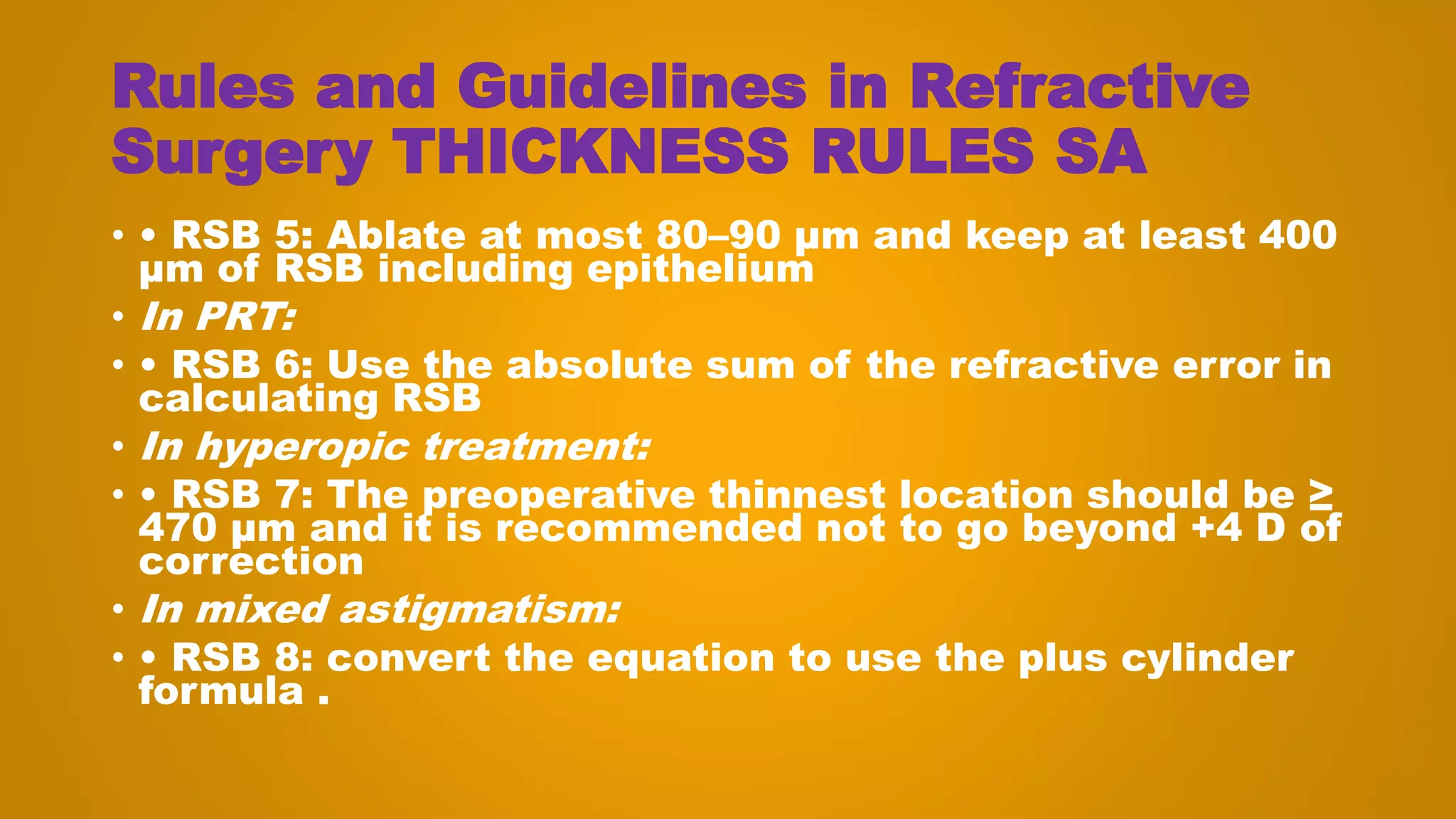 Rules and Guidelines in Refractive
Surgery THICKNESS RULES SA
• • RSB 5: Ablate at most 80–90 μm and keep at least 400
μm of RSB including epithelium
• In PRT:
• • RSB 6: Use the absolute sum of the refractive error in
calculating RSB
• In hyperopic treatment:
• • RSB 7: The preoperative thinnest location should be ≥
470 μm and it is recommended not to go beyond +4 D of
correction
• In mixed astigmatism:
• • RSB 8: convert the equation to use the plus cylinder
formula .
 