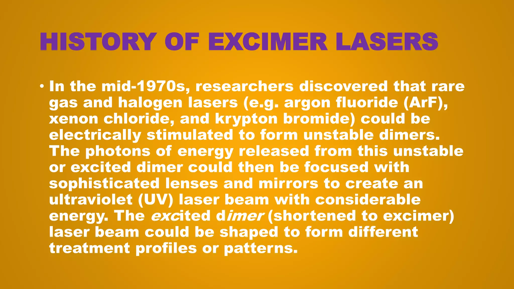 HISTORY OF EXCIMER LASERS
• In the mid-1970s, researchers discovered that rare
gas and halogen lasers (e.g. argon fluoride (ArF),
xenon chloride, and krypton bromide) could be
electrically stimulated to form unstable dimers.
The photons of energy released from this unstable
or excited dimer could then be focused with
sophisticated lenses and mirrors to create an
ultraviolet (UV) laser beam with considerable
energy. The excited dimer (shortened to excimer)
laser beam could be shaped to form different
treatment profiles or patterns.
 