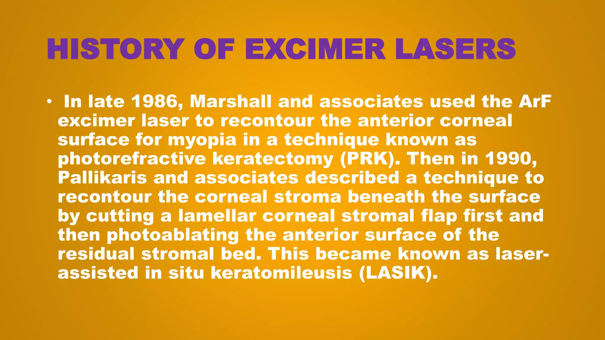 HISTORY OF EXCIMER LASERS
• In late 1986, Marshall and associates used the ArF
excimer laser to recontour the anterior corneal
surface for myopia in a technique known as
photorefractive keratectomy (PRK). Then in 1990,
Pallikaris and associates described a technique to
recontour the corneal stroma beneath the surface
by cutting a lamellar corneal stromal flap first and
then photoablating the anterior surface of the
residual stromal bed. This became known as laser-
assisted in situ keratomileusis (LASIK).
 