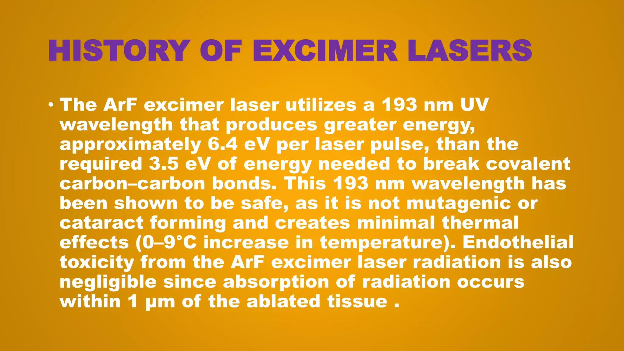 HISTORY OF EXCIMER LASERS
• The ArF excimer laser utilizes a 193 nm UV
wavelength that produces greater energy,
approximately 6.4 eV per laser pulse, than the
required 3.5 eV of energy needed to break covalent
carbon–carbon bonds. This 193 nm wavelength has
been shown to be safe, as it is not mutagenic or
cataract forming and creates minimal thermal
effects (0–9°C increase in temperature). Endothelial
toxicity from the ArF excimer laser radiation is also
negligible since absorption of radiation occurs
within 1 μm of the ablated tissue .
 