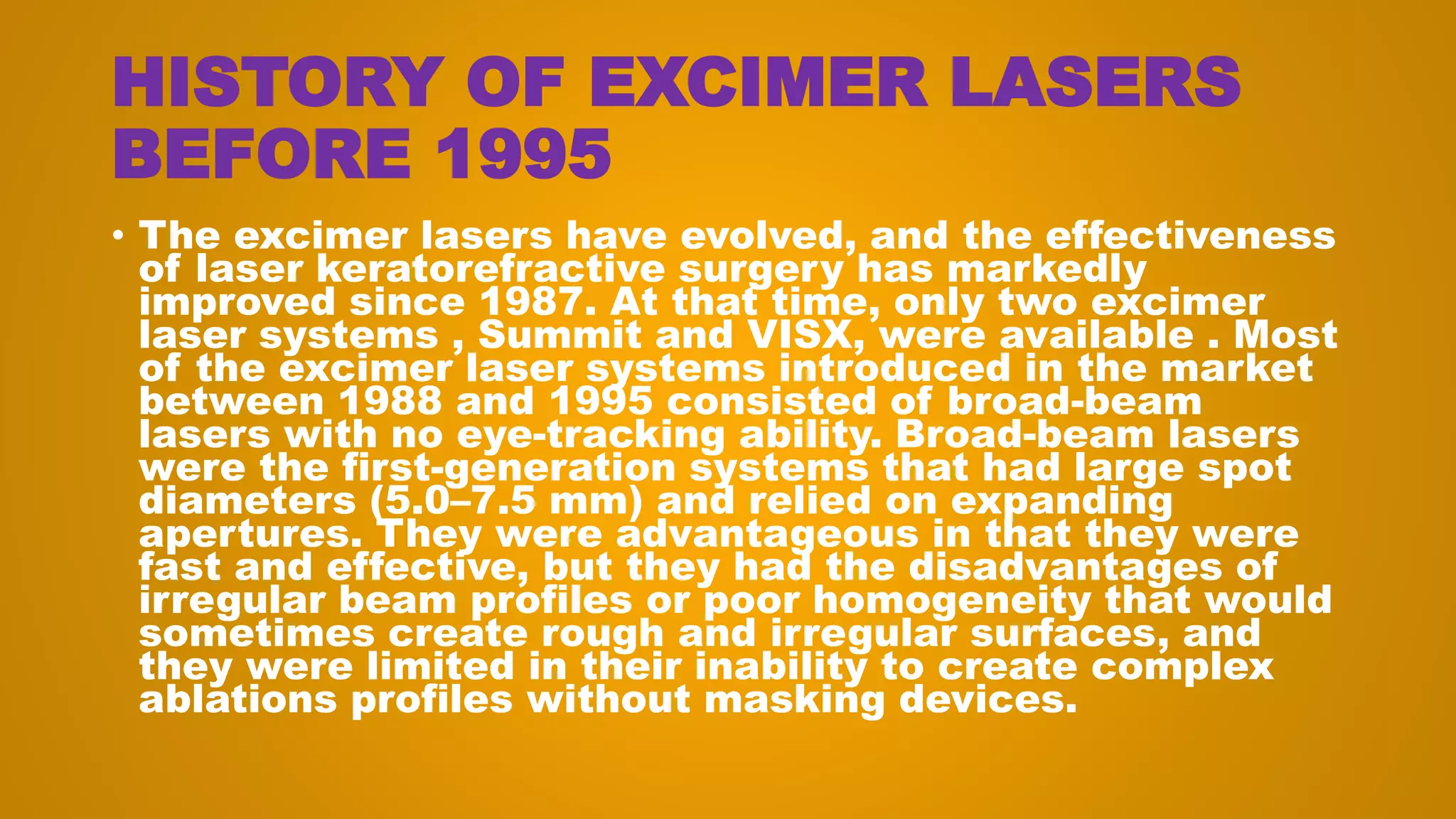 HISTORY OF EXCIMER LASERS
BEFORE 1995
• The excimer lasers have evolved, and the effectiveness
of laser keratorefractive surgery has markedly
improved since 1987. At that time, only two excimer
laser systems , Summit and VISX, were available . Most
of the excimer laser systems introduced in the market
between 1988 and 1995 consisted of broad-beam
lasers with no eye-tracking ability. Broad-beam lasers
were the first-generation systems that had large spot
diameters (5.0–7.5 mm) and relied on expanding
apertures. They were advantageous in that they were
fast and effective, but they had the disadvantages of
irregular beam profiles or poor homogeneity that would
sometimes create rough and irregular surfaces, and
they were limited in their inability to create complex
ablations profiles without masking devices.
 