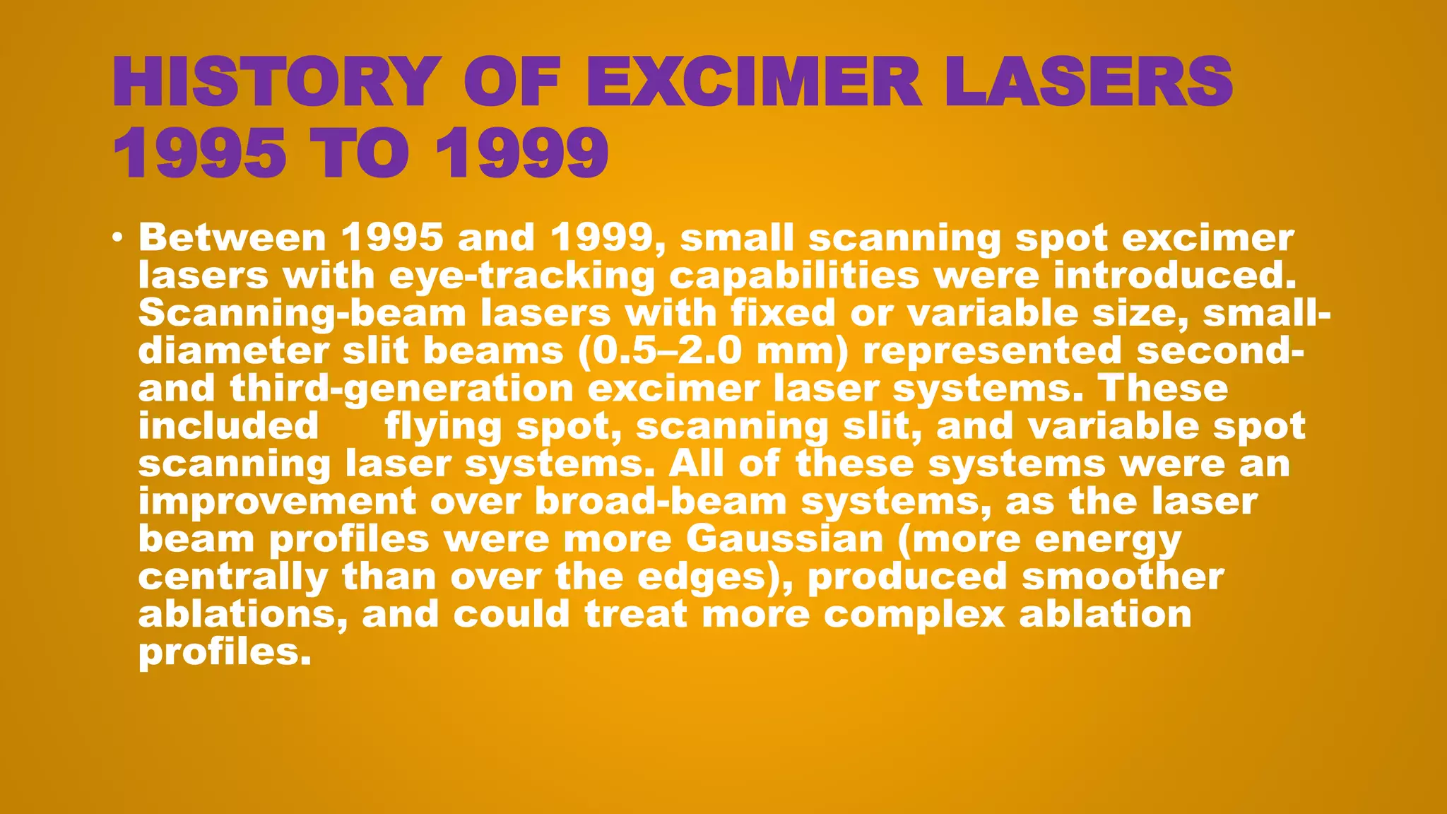 HISTORY OF EXCIMER LASERS
1995 TO 1999
• Between 1995 and 1999, small scanning spot excimer
lasers with eye-tracking capabilities were introduced.
Scanning-beam lasers with fixed or variable size, small-
diameter slit beams (0.5–2.0 mm) represented second-
and third-generation excimer laser systems. These
included flying spot, scanning slit, and variable spot
scanning laser systems. All of these systems were an
improvement over broad-beam systems, as the laser
beam profiles were more Gaussian (more energy
centrally than over the edges), produced smoother
ablations, and could treat more complex ablation
profiles.
 