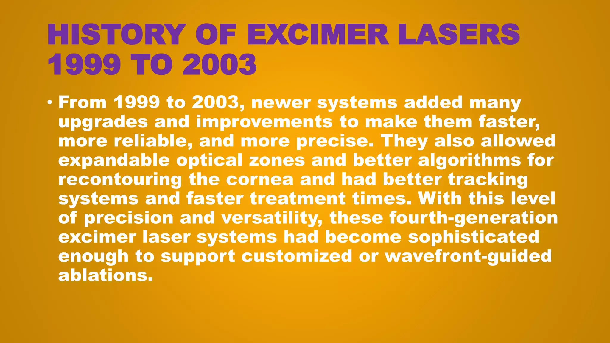 HISTORY OF EXCIMER LASERS
1999 TO 2003
• From 1999 to 2003, newer systems added many
upgrades and improvements to make them faster,
more reliable, and more precise. They also allowed
expandable optical zones and better algorithms for
recontouring the cornea and had better tracking
systems and faster treatment times. With this level
of precision and versatility, these fourth-generation
excimer laser systems had become sophisticated
enough to support customized or wavefront-guided
ablations.
 