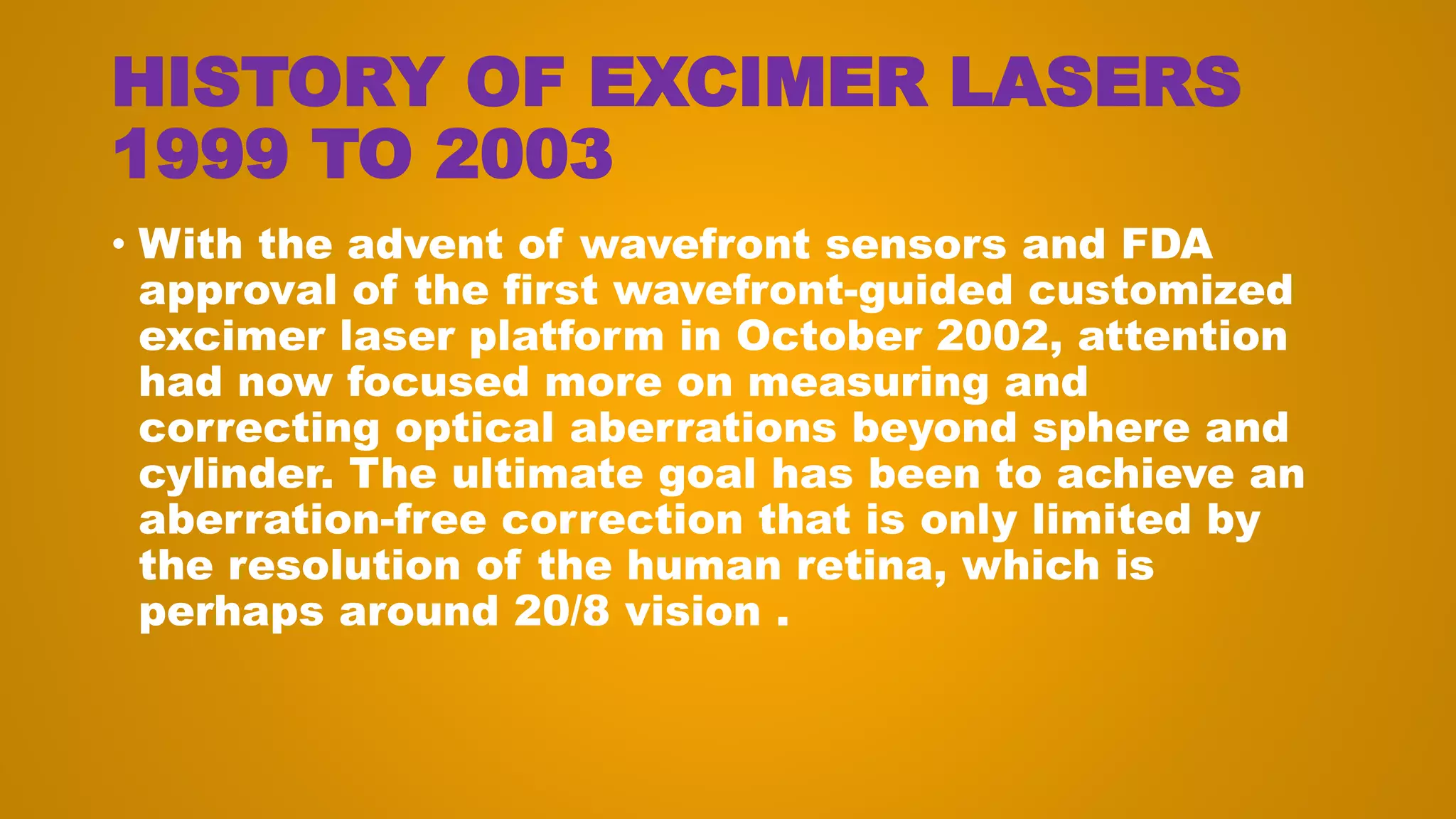HISTORY OF EXCIMER LASERS
1999 TO 2003
• With the advent of wavefront sensors and FDA
approval of the first wavefront-guided customized
excimer laser platform in October 2002, attention
had now focused more on measuring and
correcting optical aberrations beyond sphere and
cylinder. The ultimate goal has been to achieve an
aberration-free correction that is only limited by
the resolution of the human retina, which is
perhaps around 20/8 vision .
 