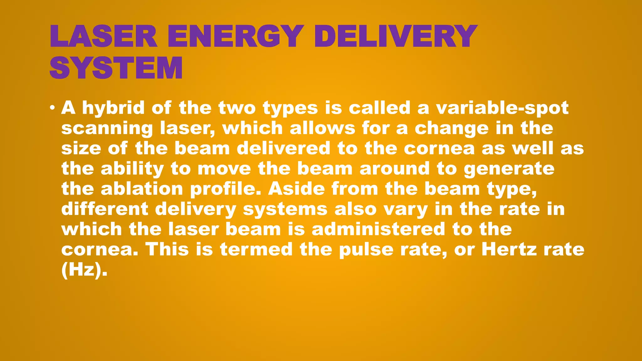 LASER ENERGY DELIVERY
SYSTEM
• A hybrid of the two types is called a variable-spot
scanning laser, which allows for a change in the
size of the beam delivered to the cornea as well as
the ability to move the beam around to generate
the ablation profile. Aside from the beam type,
different delivery systems also vary in the rate in
which the laser beam is administered to the
cornea. This is termed the pulse rate, or Hertz rate
(Hz).
 