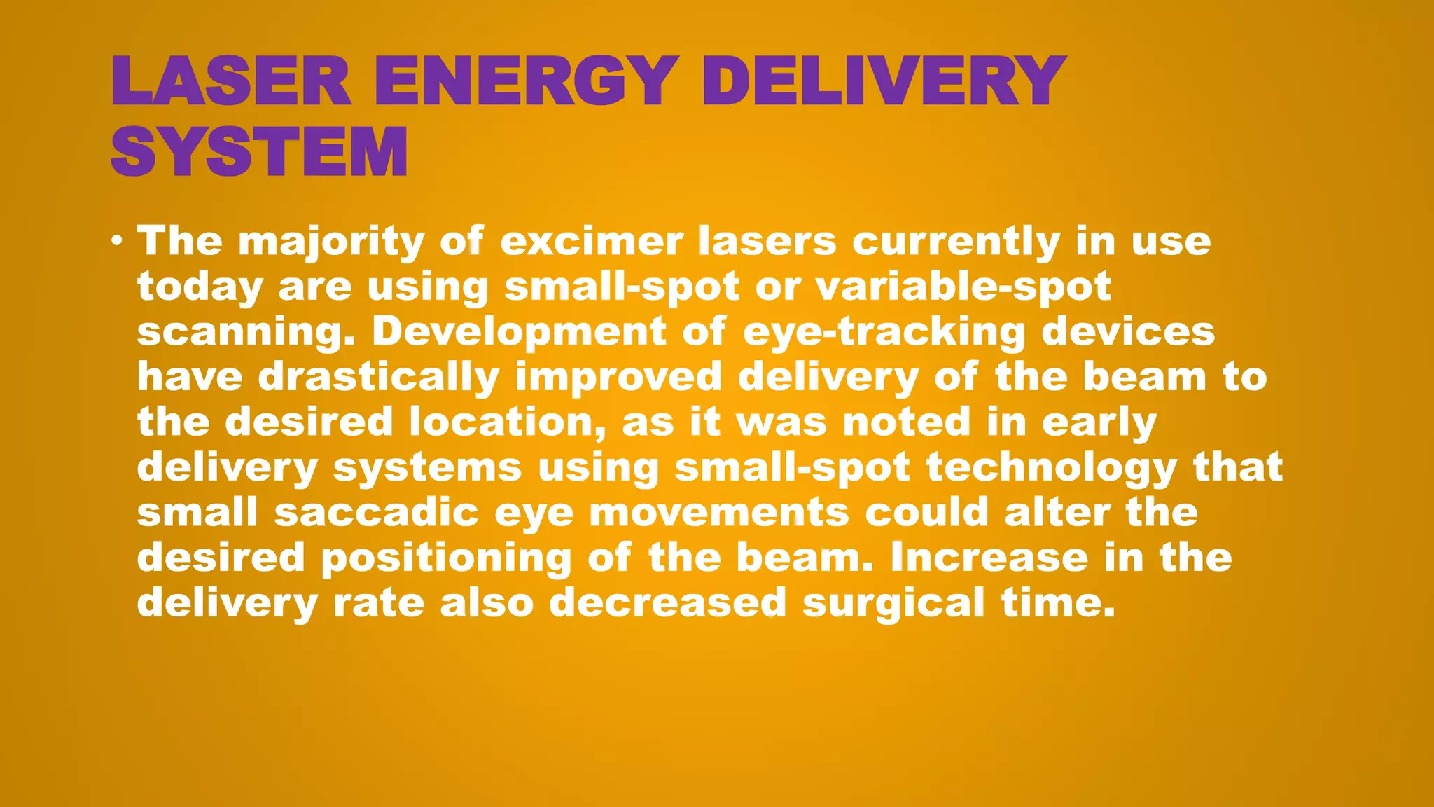 LASER ENERGY DELIVERY
SYSTEM
• The majority of excimer lasers currently in use
today are using small-spot or variable-spot
scanning. Development of eye-tracking devices
have drastically improved delivery of the beam to
the desired location, as it was noted in early
delivery systems using small-spot technology that
small saccadic eye movements could alter the
desired positioning of the beam. Increase in the
delivery rate also decreased surgical time.
 