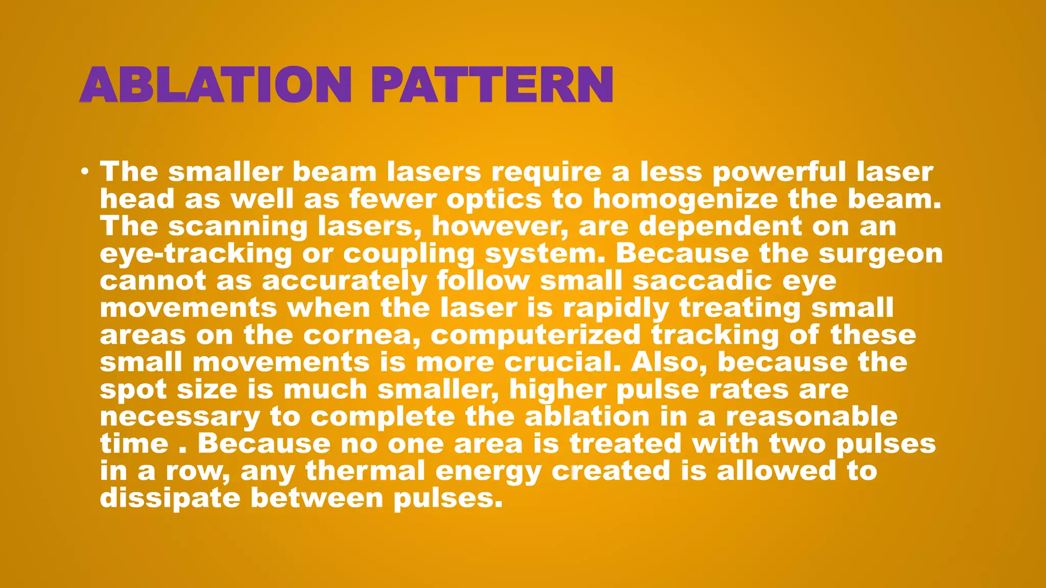 ABLATION PATTERN
• The smaller beam lasers require a less powerful laser
head as well as fewer optics to homogenize the beam.
The scanning lasers, however, are dependent on an
eye-tracking or coupling system. Because the surgeon
cannot as accurately follow small saccadic eye
movements when the laser is rapidly treating small
areas on the cornea, computerized tracking of these
small movements is more crucial. Also, because the
spot size is much smaller, higher pulse rates are
necessary to complete the ablation in a reasonable
time . Because no one area is treated with two pulses
in a row, any thermal energy created is allowed to
dissipate between pulses.
 