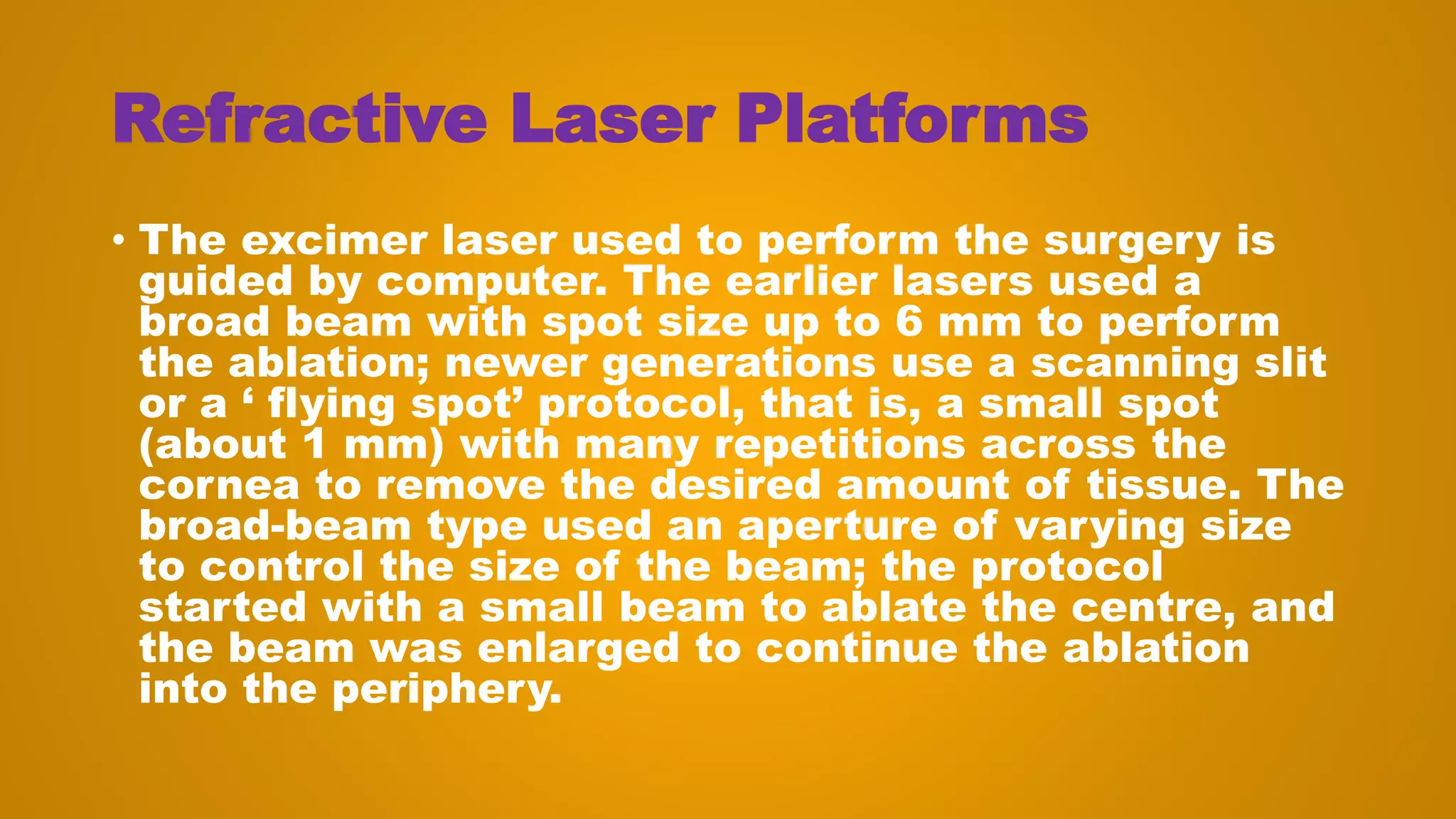 Refractive Laser Platforms
• The excimer laser used to perform the surgery is
guided by computer. The earlier lasers used a
broad beam with spot size up to 6 mm to perform
the ablation; newer generations use a scanning slit
or a ‘ flying spot’ protocol, that is, a small spot
(about 1 mm) with many repetitions across the
cornea to remove the desired amount of tissue. The
broad-beam type used an aperture of varying size
to control the size of the beam; the protocol
started with a small beam to ablate the centre, and
the beam was enlarged to continue the ablation
into the periphery.
 