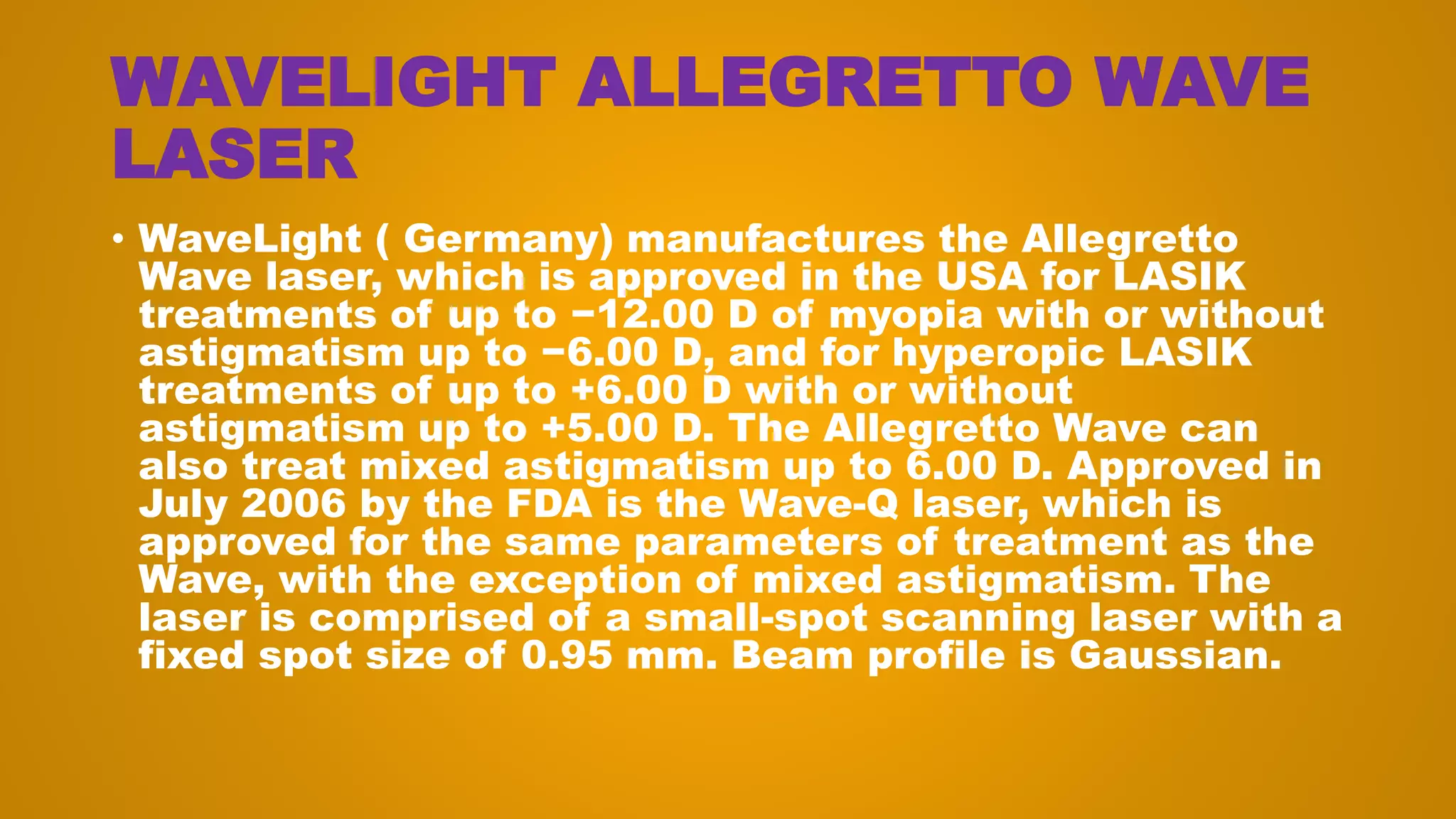 WAVELIGHT ALLEGRETTO WAVE
LASER
• WaveLight ( Germany) manufactures the Allegretto
Wave laser, which is approved in the USA for LASIK
treatments of up to −12.00 D of myopia with or without
astigmatism up to −6.00 D, and for hyperopic LASIK
treatments of up to +6.00 D with or without
astigmatism up to +5.00 D. The Allegretto Wave can
also treat mixed astigmatism up to 6.00 D. Approved in
July 2006 by the FDA is the Wave-Q laser, which is
approved for the same parameters of treatment as the
Wave, with the exception of mixed astigmatism. The
laser is comprised of a small-spot scanning laser with a
fixed spot size of 0.95 mm. Beam profile is Gaussian.
 