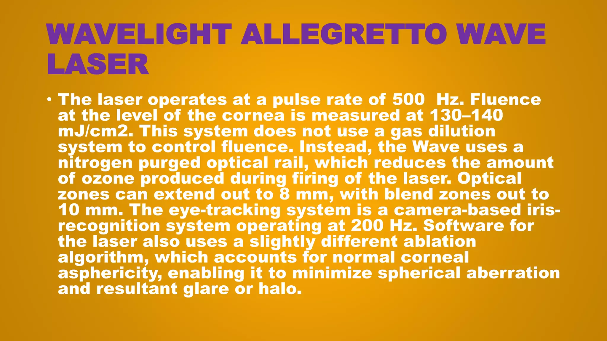 WAVELIGHT ALLEGRETTO WAVE
LASER
• The laser operates at a pulse rate of 500 Hz. Fluence
at the level of the cornea is measured at 130–140
mJ/cm2. This system does not use a gas dilution
system to control fluence. Instead, the Wave uses a
nitrogen purged optical rail, which reduces the amount
of ozone produced during firing of the laser. Optical
zones can extend out to 8 mm, with blend zones out to
10 mm. The eye-tracking system is a camera-based iris-
recognition system operating at 200 Hz. Software for
the laser also uses a slightly different ablation
algorithm, which accounts for normal corneal
asphericity, enabling it to minimize spherical aberration
and resultant glare or halo.
 