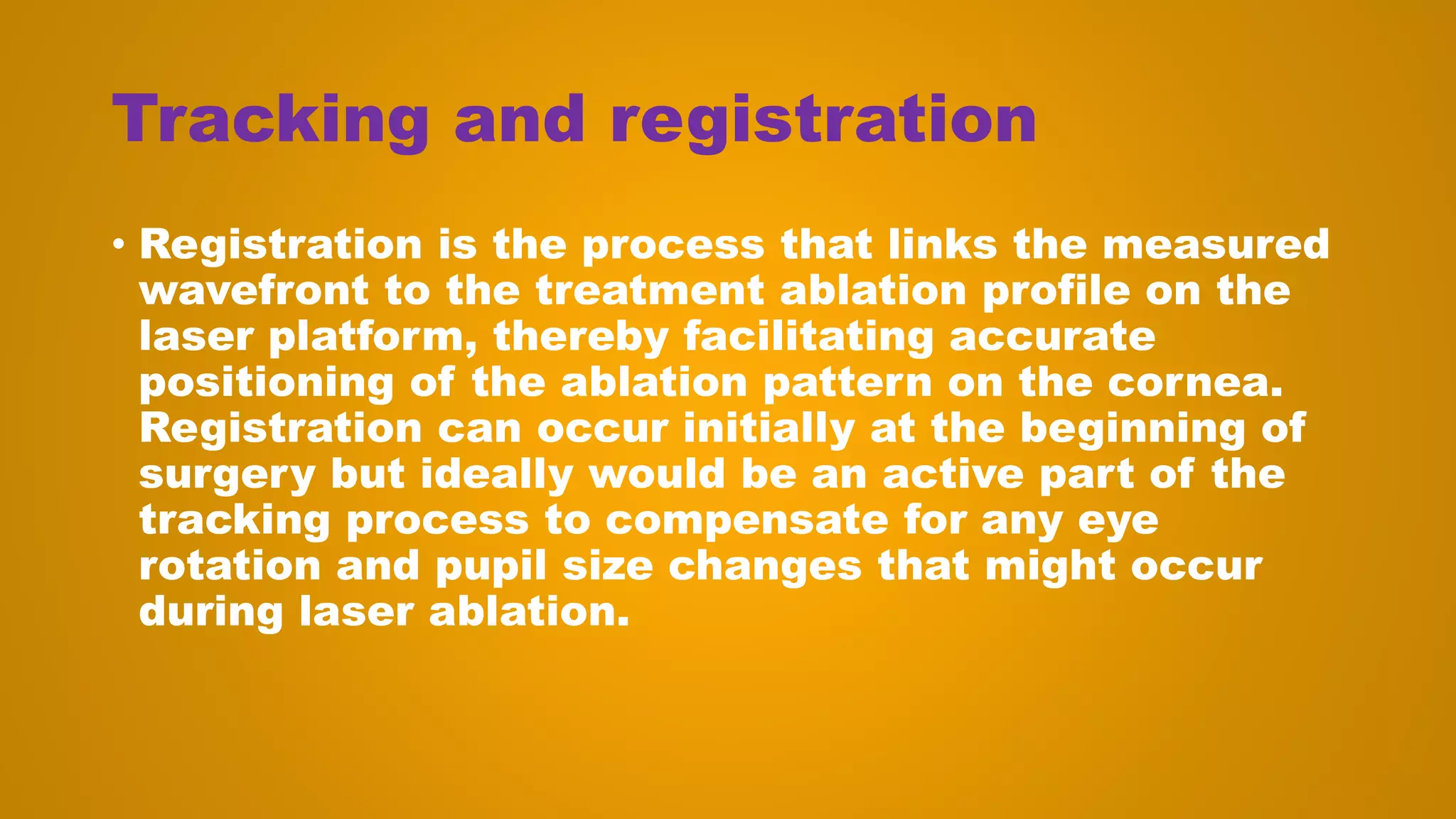 Tracking and registration
• Registration is the process that links the measured
wavefront to the treatment ablation profile on the
laser platform, thereby facilitating accurate
positioning of the ablation pattern on the cornea.
Registration can occur initially at the beginning of
surgery but ideally would be an active part of the
tracking process to compensate for any eye
rotation and pupil size changes that might occur
during laser ablation.
 