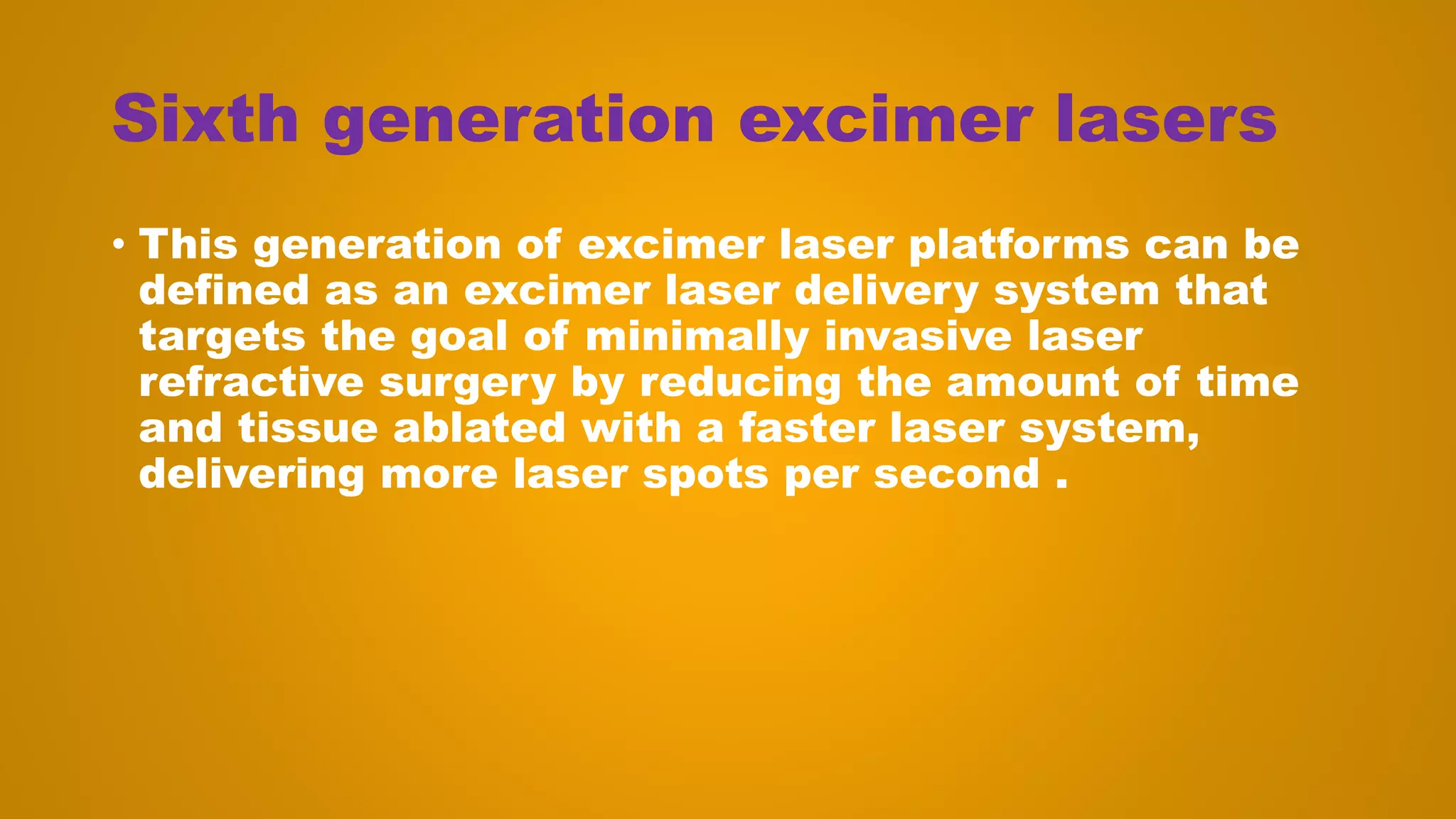 Sixth generation excimer lasers
• This generation of excimer laser platforms can be
defined as an excimer laser delivery system that
targets the goal of minimally invasive laser
refractive surgery by reducing the amount of time
and tissue ablated with a faster laser system,
delivering more laser spots per second .
 