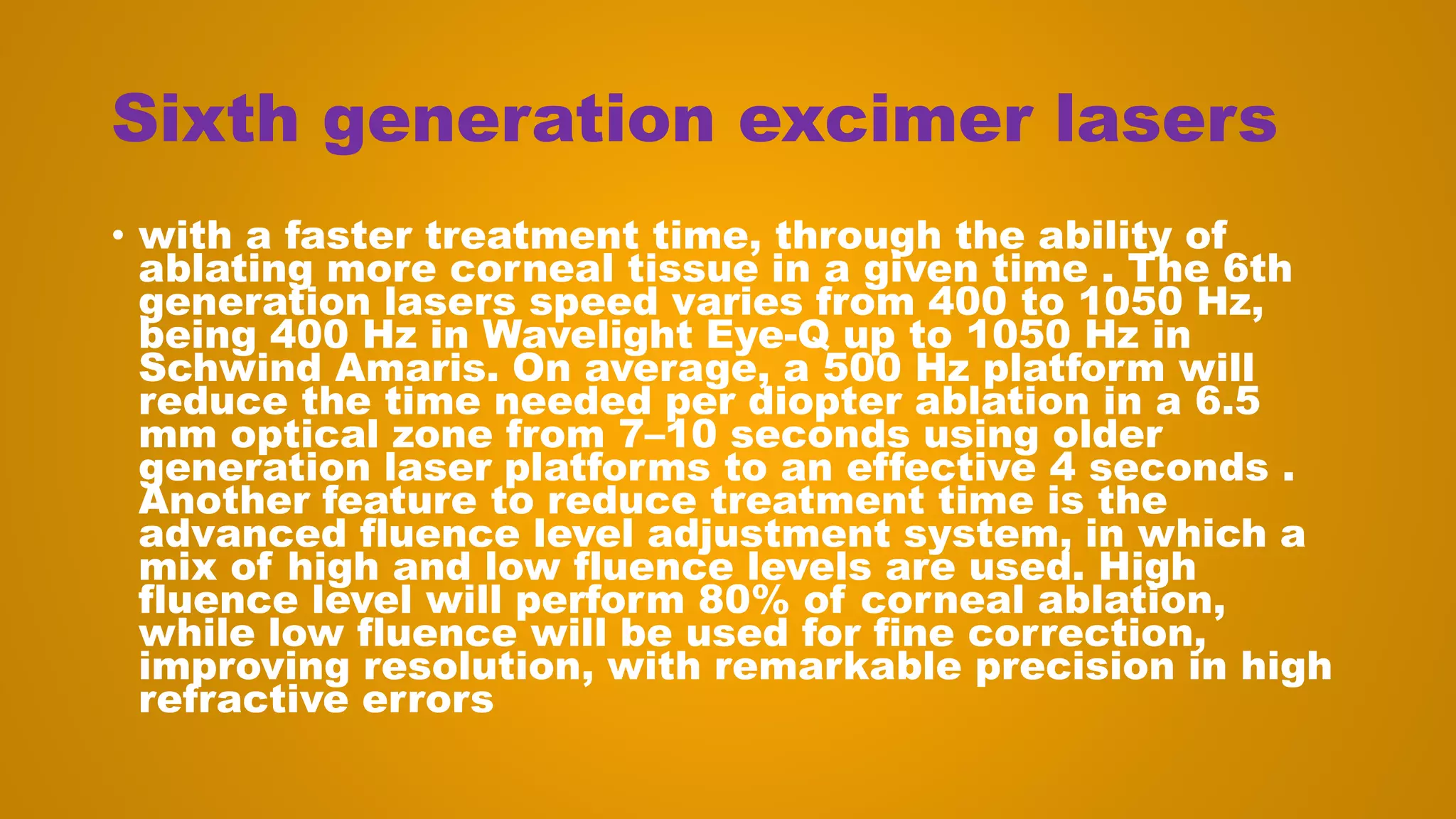 Sixth generation excimer lasers
• with a faster treatment time, through the ability of
ablating more corneal tissue in a given time . The 6th
generation lasers speed varies from 400 to 1050 Hz,
being 400 Hz in Wavelight Eye-Q up to 1050 Hz in
Schwind Amaris. On average, a 500 Hz platform will
reduce the time needed per diopter ablation in a 6.5
mm optical zone from 7–10 seconds using older
generation laser platforms to an effective 4 seconds .
Another feature to reduce treatment time is the
advanced fluence level adjustment system, in which a
mix of high and low fluence levels are used. High
fluence level will perform 80% of corneal ablation,
while low fluence will be used for fine correction,
improving resolution, with remarkable precision in high
refractive errors
 