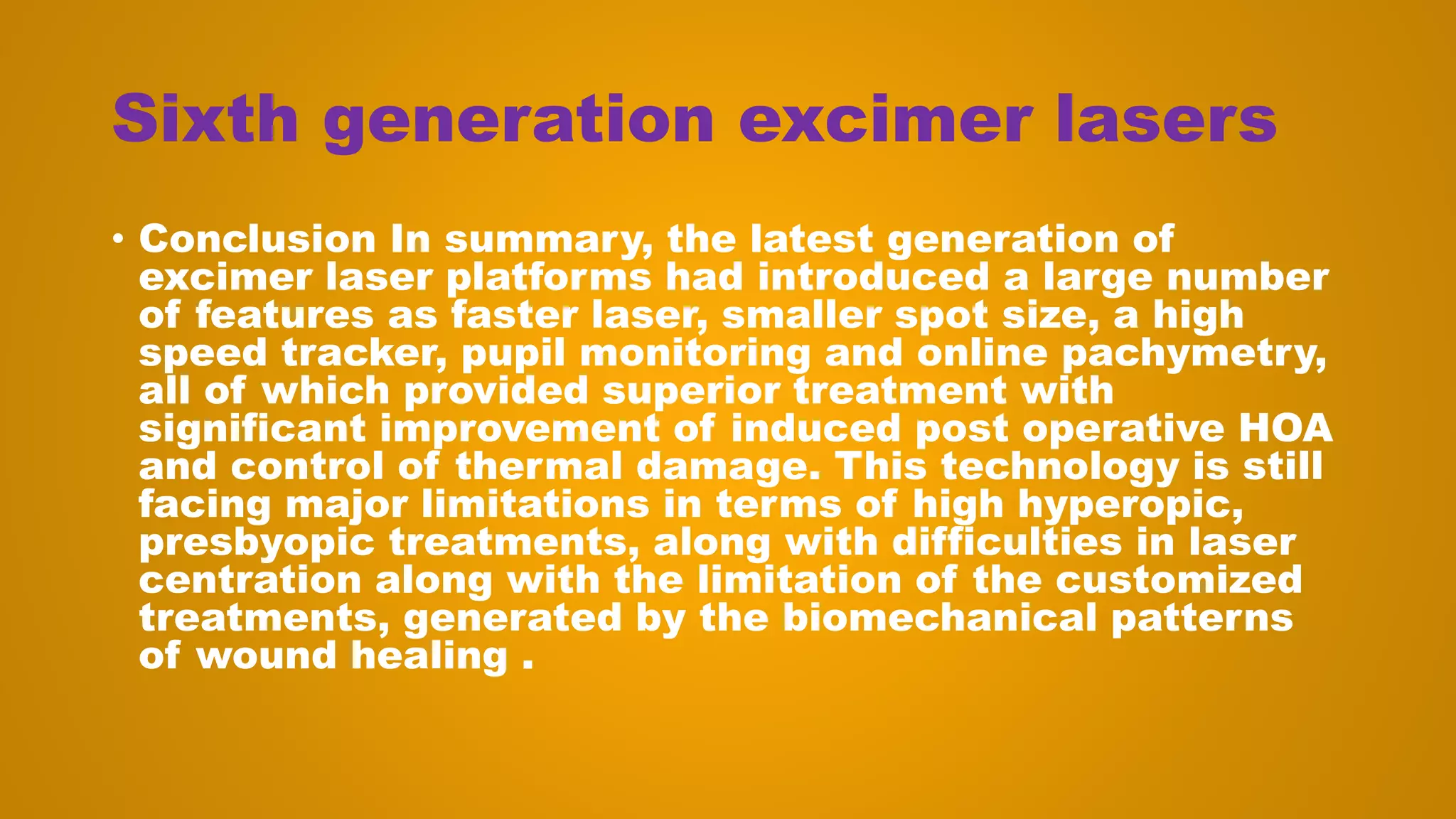Sixth generation excimer lasers
• Conclusion In summary, the latest generation of
excimer laser platforms had introduced a large number
of features as faster laser, smaller spot size, a high
speed tracker, pupil monitoring and online pachymetry,
all of which provided superior treatment with
significant improvement of induced post operative HOA
and control of thermal damage. This technology is still
facing major limitations in terms of high hyperopic,
presbyopic treatments, along with difficulties in laser
centration along with the limitation of the customized
treatments, generated by the biomechanical patterns
of wound healing .
 