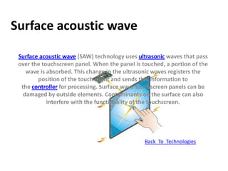 Surface acoustic wave

 Surface acoustic wave (SAW) technology uses ultrasonic waves that pass
 over the touchscreen panel. When the panel is touched, a portion of the
    wave is absorbed. This change in the ultrasonic waves registers the
        position of the touch event and sends this information to
  the controller for processing. Surface wave touchscreen panels can be
   damaged by outside elements. Contaminants on the surface can also
            interfere with the functionality of the touchscreen.




                                                Back To Technologies
 