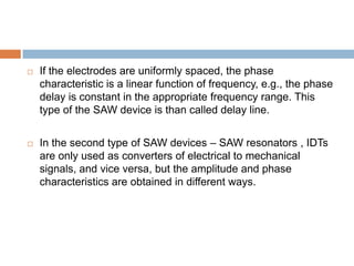    If the electrodes are uniformly spaced, the phase
    characteristic is a linear function of frequency, e.g., the phase
    delay is constant in the appropriate frequency range. This
    type of the SAW device is than called delay line.


   In the second type of SAW devices – SAW resonators , IDTs
    are only used as converters of electrical to mechanical
    signals, and vice versa, but the amplitude and phase
    characteristics are obtained in different ways.
 