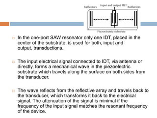    In the one-port SAW resonator only one IDT, placed in the
    center of the substrate, is used for both, input and
    output, transductions.

   The input electrical signal connected to IDT, via antenna or
    directly, forms a mechanical wave in the piezoelectric
    substrate which travels along the surface on both sides from
    the transducer.

   The wave reflects from the reflective array and travels back to
    the transducer, which transforms it back to the electrical
    signal. The attenuation of the signal is minimal if the
    frequency of the input signal matches the resonant frequency
    of the device.
 