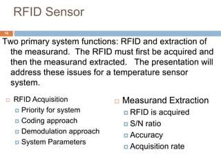RFID Sensor
16

Two primary system functions: RFID and extraction of
 the measurand. The RFID must first be acquired and
 then the measurand extracted. The presentation will
 address these issues for a temperature sensor
 system.
    RFID Acquisition             Measurand Extraction
      Priority for system          RFID  is acquired
      Coding approach
                                    S/N ratio
      Demodulation approach
                                    Accuracy
      System Parameters
                                    Acquisition rate
 