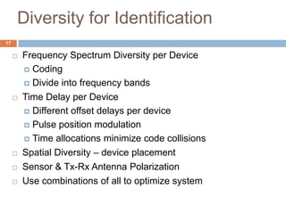 Diversity for Identification
17

        Frequency Spectrum Diversity per Device
          Coding

          Divide into frequency bands

        Time Delay per Device
          Different offset delays per device

          Pulse position modulation

          Time allocations minimize code collisions

        Spatial Diversity – device placement
        Sensor & Tx-Rx Antenna Polarization
        Use combinations of all to optimize system
 