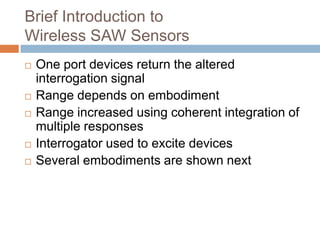 Brief Introduction to
Wireless SAW Sensors
   One port devices return the altered
    interrogation signal
   Range depends on embodiment
   Range increased using coherent integration of
    multiple responses
   Interrogator used to excite devices
   Several embodiments are shown next




                        18
 