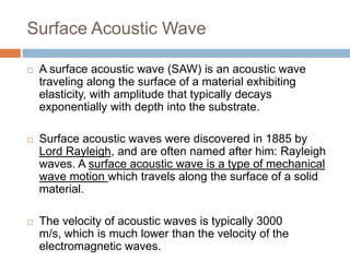 Surface Acoustic Wave

   A surface acoustic wave (SAW) is an acoustic wave
    traveling along the surface of a material exhibiting
    elasticity, with amplitude that typically decays
    exponentially with depth into the substrate.

   Surface acoustic waves were discovered in 1885 by
    Lord Rayleigh, and are often named after him: Rayleigh
    waves. A surface acoustic wave is a type of mechanical
    wave motion which travels along the surface of a solid
    material.

   The velocity of acoustic waves is typically 3000
    m/s, which is much lower than the velocity of the
    electromagnetic waves.
 