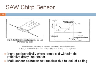 SAW Chirp Sensor
20




                   “Spread Spectrum Techniques for Wirelessly Interrogable Passive SAW Sensors”,
                 A. Pohl, et al, 1996 IEEE Symposium on Spread Spectrum Techniques and Applications


        Increased sensitivity when compared with simple
         reflective delay line sensor
        Multi-sensor operation not possible due to lack of coding
 
