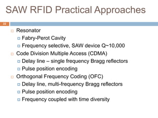 SAW RFID Practical Approaches
22

        Resonator
          Fabry-Perot Cavity

          Frequency selective, SAW device Q~10,000

        Code Division Multiple Access (CDMA)
          Delay line – single frequency Bragg reflectors

          Pulse position encoding

        Orthogonal Frequency Coding (OFC)
          Delay line, multi-frequency Bragg reflectors

          Pulse position encoding

          Frequency coupled with time diversity
 