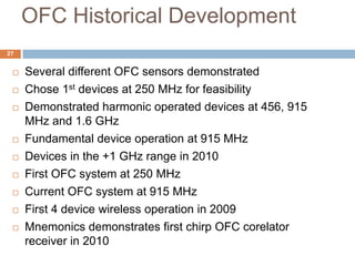 OFC Historical Development
27


    Several different OFC sensors demonstrated
    Chose 1st devices at 250 MHz for feasibility
    Demonstrated harmonic operated devices at 456, 915
     MHz and 1.6 GHz
    Fundamental device operation at 915 MHz
    Devices in the +1 GHz range in 2010
    First OFC system at 250 MHz
    Current OFC system at 915 MHz
    First 4 device wireless operation in 2009
    Mnemonics demonstrates first chirp OFC corelator
     receiver in 2010
 