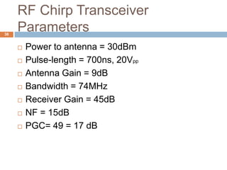 RF Chirp Transceiver
38
     Parameters
        Power to antenna = 30dBm
        Pulse-length = 700ns, 20Vpp
        Antenna Gain = 9dB
        Bandwidth = 74MHz
        Receiver Gain = 45dB
        NF = 15dB
        PGC= 49 = 17 dB
 