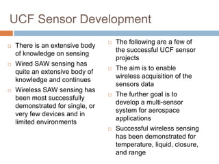 UCF Sensor Development
                                     The following are a few of
   There is an extensive body
                                      the successful UCF sensor
    of knowledge on sensing
                                      projects
   Wired SAW sensing has
                                     The aim is to enable
    quite an extensive body of
                                      wireless acquisition of the
    knowledge and continues
                                      sensors data
   Wireless SAW sensing has
                                     The further goal is to
    been most successfully
                                      develop a multi-sensor
    demonstrated for single, or
                                      system for aerospace
    very few devices and in
                                      applications
    limited environments
                                     Successful wireless sensing
                                      has been demonstrated for
                                      temperature, liquid, closure,
                                      and range              39
 