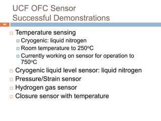 UCF OFC Sensor
     Successful Demonstrations
40


        Temperature sensing
          Cryogenic: liquid nitrogen
          Room temperature to 250oC
          Currently working on sensor for operation to
           750oC
        Cryogenic liquid level sensor: liquid nitrogen
        Pressure/Strain sensor
        Hydrogen gas sensor
        Closure sensor with temperature
 