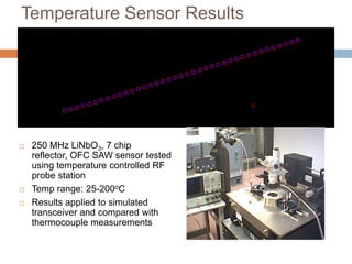 Temperature Sensor Results
                                                  Temperature Sensor Results
                         200

                         180

                         160

                         140
       Temperature (C)


                         120

                         100

                         80

                         60

                         40
                                                                                           LiNbO3 SAW Sensor
                         20
                                                                                           Thermocouple
                          0
                               0   20   40   60      80       100      120     140   160           180         200
                                                          Time (min)



   250 MHz LiNbO3, 7 chip
    reflector, OFC SAW sensor tested
    using temperature controlled RF
    probe station
   Temp range: 25-200oC
   Results applied to simulated
    transceiver and compared with
    thermocouple measurements

                                                                                                     43
 