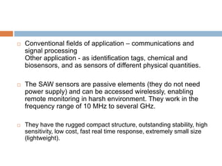    Conventional fields of application – communications and
    signal processing
    Other application - as identification tags, chemical and
    biosensors, and as sensors of different physical quantities.

   The SAW sensors are passive elements (they do not need
    power supply) and can be accessed wirelessly, enabling
    remote monitoring in harsh environment. They work in the
    frequency range of 10 MHz to several GHz.

   They have the rugged compact structure, outstanding stability, high
    sensitivity, low cost, fast real time response, extremely small size
    (lightweight).
 